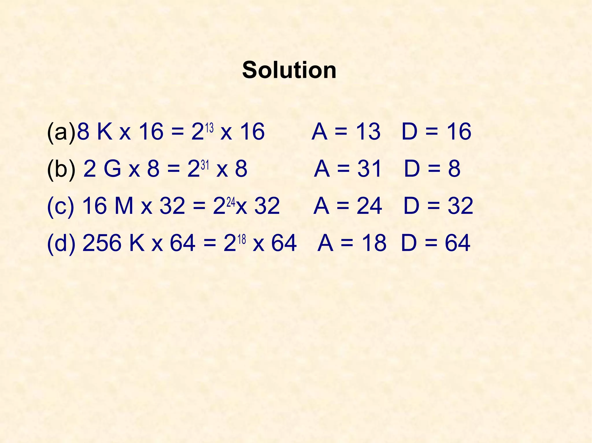 Solution
(a)8 K x 16 = 213
x 16 A = 13 D = 16
(b) 2 G x 8 = 231
x 8 A = 31 D = 8
(c) 16 M x 32 = 224
x 32 A = 24 D = 32
(d) 256 K x 64 = 218
x 64 A = 18 D = 64
 