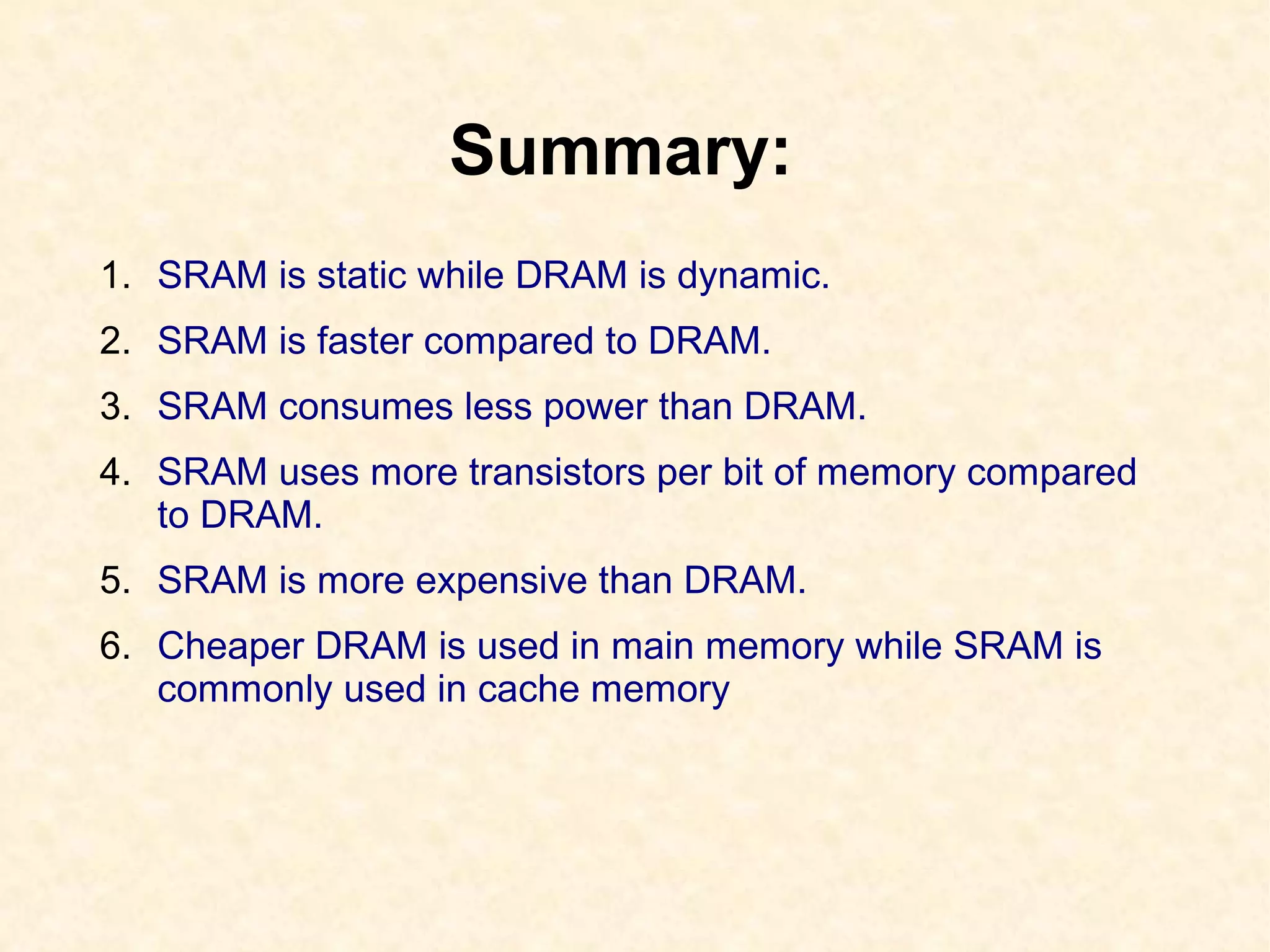 Summary:
1. SRAM is static while DRAM is dynamic.
2. SRAM is faster compared to DRAM.
3. SRAM consumes less power than DRAM.
4. SRAM uses more transistors per bit of memory compared
to DRAM.
5. SRAM is more expensive than DRAM.
6. Cheaper DRAM is used in main memory while SRAM is
commonly used in cache memory
 