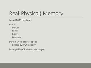 Real(Physical) Memory
Actual RAM Hardware
Shared
◦ Devices
◦ Kernel
◦ Drivers
◦ Processes
System wide address space
◦ Defined by H/W capability
Managed by OS Memory Manager
 