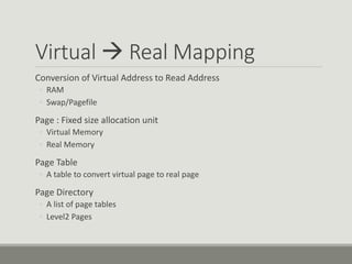 Virtual  Real Mapping
Conversion of Virtual Address to Read Address
◦ RAM
◦ Swap/Pagefile
Page : Fixed size allocation unit
◦ Virtual Memory
◦ Real Memory
Page Table
◦ A table to convert virtual page to real page
Page Directory
◦ A list of page tables
◦ Level2 Pages
 