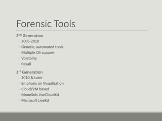 Forensic Tools
2nd Generation
◦ 2005-2010
◦ Generic, automated tools
◦ Multiple OS support
◦ Volatality
◦ Rekall
3rd Generation
◦ 2010 & Later
◦ Emphasis on Visualization
◦ Cloud/VM based
◦ MoonSols LiveCloudKd
◦ Microsoft LiveKd
 