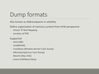 Dump formats
Also known as AddressSpaces in volatility
Define organization of memory content from H/W perspective
◦ Virtual  Real Mapping
◦ Location of PDE
Supported
◦ intel (x86)
◦ amd64(x64)
◦ Crashbmp (Window Kernel Crash Dump)
◦ elfcoredump(Linux Core Dump)
◦ MachO (Mac OSX)
◦ vmem (VMWare/Vbox)
 