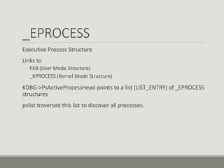 _EPROCESS
Executive Process Structure
Links to
◦ PEB (User Mode Structure)
◦ _KPROCESS (Kernel Mode Structure)
KDBG->PsActiveProcessHead points to a list (LIST_ENTRY) of _EPROCESS
structures
pslist traversed this list to discover all processes.
 