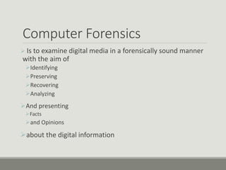 Computer Forensics
 Is to examine digital media in a forensically sound manner
with the aim of
Identifying
Preserving
Recovering
Analyzing
And presenting
Facts
and Opinions
about the digital information
 