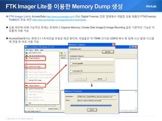 FTK Imager Lite를 이용한 Memory Dump 생성
 FTK Imager Lite는 AccessData (http://www.accessdata.com/) 라는 Digital Forensic 전문 업체에서 개발한 상용 제품인 FTK(Forensic
Toolkit)의 무료 버전 (http://www.accessdata.com/support/product-downloads)

 상용 버전에 비해 기능적인 한계는 존재하나 Capture Memory, Create Disk Image와 Image Mounting 같은 기본적인 기능은 자
유롭게 사용 가능
 AccessData에서는 현재 3.1.1.8 버전을 무료로 제공 중이며, 파일들은 약 75MB 크기로 USB에 복사 후 침해 사고 발생 시스템
에 연결 후 바로 사용 가능

© AhnLab, Inc. All rights reserved.

 