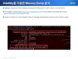 Volatility를 이용한 Memory Dump 분석
 Volatility는 Python으로 제작되어 Memory Forensic을 위한 Memory 분석 시 많이 사용되는 프로그램 중 하나
 현재 Volatility는 Volatile Systems (https://www.volatilesystems.com/) 에 의해 Volatility Framework를 Open Source
(https://code.google.com/p/volatility/)로 공개
 공개용으로 배포됨으로 다양한 Plugin들이 개발되고 Pentest를 위한 BackTrack 및 Kali Linux 배포 버전에도 포함됨

© AhnLab, Inc. All rights reserved.

 