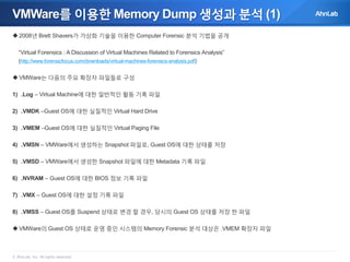 VMWare를 이용한 Memory Dump 생성과 분석 (1)
 2008년 Brett Shavers가 가상화 기술을 이용한 Computer Forensic 분석 기법을 공개
“Virtual Forensics : A Discussion of Virtual Machines Related to Forensics Analysis”
(http://www.forensicfocus.com/downloads/virtual-machines-forensics-analysis.pdf)
 VMWare는 다음의 주요 확장자 파일들로 구성
1) .Log – Virtual Machine에 대한 일반적인 활동 기록 파일
2) .VMDK –Guest OS에 대한 실질적인 Virtual Hard Drive
3) .VMEM –Guest OS에 대한 실질적인 Virtual Paging File
4) .VMSN – VMWare에서 생성하는 Snapshot 파일로, Guest OS에 대한 상태를 저장
5) .VMSD – VMWare에서 생성한 Snapshot 파일에 대한 Metadata 기록 파일
6) .NVRAM – Guest OS에 대한 BIOS 정보 기록 파일
7) .VMX – Guest OS에 대한 설정 기록 파일
8) .VMSS – Guest OS를 Suspend 상태로 변경 할 경우, 당시의 Guest OS 상태를 저장 한 파일
 VMWare의 Guest OS 상태로 운영 중인 시스템의 Memory Forensic 분석 대상은 .VMEM 확장자 파일

© AhnLab, Inc. All rights reserved.

 