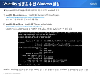 Volatility 실행을 위한 Windows 환경
 Windows 환경에서 Volatility를 실행하기 위해 2가지 버전의 Volatility를 지원
1) volatility-2.2.standalone.exe - Volatility 2.2 Standalone Windows Program
(https://volatility.googlecode.com/files/volatility-2.2.standalone.exe)

별도 프로그램 추가 설치 없이 바로 사용 가능
2) volatility-2.2.win32.exe - Volatility 2.2 Windows Module Installer
(https://volatility.googlecode.com/files/volatility-2.2.win32.exe)

Volatility Framework와 Plugin 들을 사용하기 위해 python-2.6 또는 python-2.7 추가 설치 필요

 NOTE : Windows 환경은 보안 패치로 인해 Volatility 결과 오류가 발생 할 수 있음으로 Windows 환경에서 분석을 권장하지 않음
© AhnLab, Inc. All rights reserved.

 