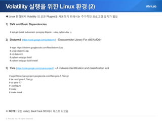 Volatility 실행을 위한 Linux 환경 (2)
 Linux 환경에서 Volatility 의 모든 Plugins을 사용하기 위해서는 추가적인 프로그램 설치가 필요
1) SVN and Basic Dependencies
# apt-get install subversion pcregrep libpcre++-dev python-dev -y

2) Distorm3 (https://code.google.com/p/distorm/) - Disassembler Library For x86/AMD64
# wget https://distorm.googlecode.com/files/distorm3.zip
# unzip distorm3.zip
# cd distorm3
# python setup.py build
# python setup.py build install

3) Yara (https://code.google.com/p/yara-project/) - A malware identification and classification tool
# wget https://yara-project.googlecode.com/files/yara-1.7.tar.gz
# tar -xvzf yara-1.7.tar.gz
# cd yara-1.7
# ./configure
# make
# make install

 NOTE : 모든 code는 BackTrack 5R3에서 테스트 되었음
© AhnLab, Inc. All rights reserved.

 
