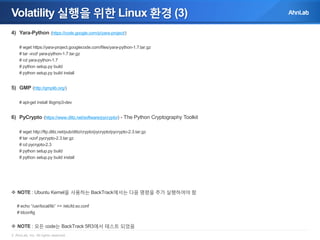 Volatility 실행을 위한 Linux 환경 (3)
4) Yara-Python (https://code.google.com/p/yara-project/)
# wget https://yara-project.googlecode.com/files/yara-python-1.7.tar.gz
# tar -xvzf yara-python-1.7.tar.gz
# cd yara-python-1.7
# python setup.py build
# python setup.py build install

5) GMP (http://gmplib.org/)
# apt-get install libgmp3-dev

6) PyCrypto (https://www.dlitz.net/software/pycrypto/) - The Python Cryptography Toolkit
# wget http://ftp.dlitz.net/pub/dlitz/crypto/pycrypto/pycrypto-2.3.tar.gz
# tar -xzvf pycrypto-2.3.tar.gz
# cd pycrypto-2.3
# python setup.py build
# python setup.py build install

 NOTE : Ubuntu Kernel을 사용하는 BackTrack에서는 다음 명령을 추가 실행하여야 함
# echo “/usr/local/lib” >> /etc/ld.so.conf
# ldconfig

 NOTE : 모든 code는 BackTrack 5R3에서 테스트 되었음
© AhnLab, Inc. All rights reserved.

 