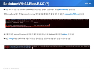 Backdoor/Win32.Rbot.R327 (7)
 악성코드로 의심되는 process의 memory 영역을 파일 형태로 추출해내기 위한 procexedump 명령 실행
 Memory Dump에서 특정 process의 memory 영역을 파일 형태로 추출 할 경우 파일명은 executable.[PID].exe로 고정

 추출한 특정 process의 memory 영역을 추출한 파일을 대상으로 Backtrack에 포함된 strings 명령 실행
 해당 strings 명령은 Binary에 포함되어 있는 문자열들을 추출하여 사용자가 읽을 수 있도록 지원

© AhnLab, Inc. All rights reserved.

 
