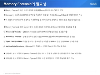 Memory Forensic의 필요성
 Memory Forensic은 여러 프로그램들을 이용해 Memory를 분석하는 일련의 과정
 Computer는 구조적으로 CPU에서 연산을 처리하기 위해 필수적으로 Memory에 Data를 적재하여야만 가능
 이 과정에서 Computer에 존재하는 여러 Data들 중 Memory에만 존재하는 특유의 정보 추출 및 확인 가능

 Memory Forensic을 위한 Memory 분석 프로그램들은 기본적으로 Memory에서 다음 정보들을 추출
1) Process와 Threads – 실행 중이거나 종료되었지만 Memory에 남아 있는 정보들 추출
2) Modules와 libraries – 실행 중이거나 종료되었던 Process 관련 Modules와 libraries 정보들 추출
3) Open Files와 sockets – 실행 중이거나 종료되었던 파일들과 Network 연결 관련 Socket 정보들 추출
4) Various Data Structures – Memory에만 존재하는 다양한 Data의 구조 정보들 추출

 침해 사고 분석 과정에서 Memory Forensic은 악성코드의 감염 및 실행과 관련된 여러 주요 Data 확인 가능

 침해 사고 분석 과정에서 Memory Forensic은 침해 사고 발생 당시의 다양한 정보들을 확인 가능

© AhnLab, Inc. All rights reserved.

 