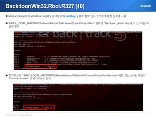 Backdoor/Win32.Rbot.R327 (10)
 Memory Dump에서 Windows Registry 검색을 위해 printkey 명령과 함께 인자 값으로 추출한 문자열 사용
 “HKEY_LOCAL_MACHINESoftwareMicrosoftWindowsCurrentVersionRun” 영역의 “Windows Update” Key에 의심스러운 파
일이 존재

 추가적으로 “HKEY_LOCAL_MACHINESoftwareMicrosoftWindowsCurrentVersionRunServices” 에도 의심스러운 파일이
“Windows Update” 명칭의 Key로 존재

© AhnLab, Inc. All rights reserved.

 
