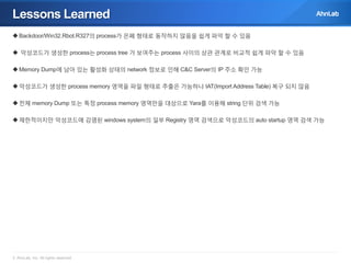 Lessons Learned
 Backdoor/Win32.Rbot.R327의 process가 은폐 형태로 동작하지 않음을 쉽게 파악 할 수 있음
 악성코드가 생성한 process는 process tree 가 보여주는 process 사이의 상관 관계로 비교적 쉽게 파악 할 수 있음
 Memory Dump에 남아 있는 활성화 상태의 network 정보로 인해 C&C Server의 IP 주소 확인 가능
 악성코드가 생성한 process memory 영역을 파일 형태로 추출은 가능하나 IAT(Import Address Table) 복구 되지 않음
 전체 memory Dump 또는 특정 process memory 영역만을 대상으로 Yara를 이용해 string 단위 검색 가능
 제한적이지만 악성코드에 감염된 windows system의 일부 Registry 영역 검색으로 악성코드의 auto startup 영역 검색 가능

© AhnLab, Inc. All rights reserved.

 