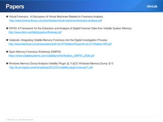 Papers
 Virtual Forensics : A Discussion of Virtual Machines Related to Forensics Analysis
http://www.forensicfocus.com/downloads/virtual-machines-forensics-analysis.pdf

 FATKit: A Framework for the Extraction and Analysis of Digital Forensic Data from Volatile System Memory
http://www.4tphi.net/fatkit/papers/dfrwswip.pdf
 Volatools: Integrating Volatile Memory Forensics into the Digital Investigation Process
http://www.blackhat.com/presentations/bh-dc-07/Walters/Paper/bh-dc-07-Walters-WP.pdf
 Open Memory Forensics Workshop (OMFW)
https://www.volatilesystems.com/volatility/omfw/Walters_OMFW_2008.pdf
 Windows Memory Dump Analysis Volatility Plugin 을 이용한 Windows Memory Dump 분석
http://ls-al.org/wp-content/uploads/2012/07/volatility-plugin-manual11.pdf

© AhnLab, Inc. All rights reserved.

 