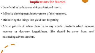 Implications for Nurses
• Beneficial in both personal & professional levels.
• Effective development/improvement of their memory.
• Minimizing the things that yield into forgetting.
• Advise patients & others there is no any wonder products which increase
memory or decrease forgetfulness. She should be away from such
misleading advertisements.
 