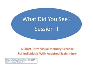 What Did You See?
                                      Session II


                  A Short-Term Visual Memory Exercise
                For Individuals With Acquired Brain Injury
Najla Kutait-Faulkner, M.Ed., LBP, BCBA
Behaviorstogo@sbcglobal.net
 