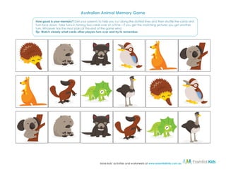 Australian Animal Memory Game
How good is your memory? Get your parents to help you cut along the dotted lines and then shuffle the cards and
turn face down. Take turns in turning two cards over at a time – if you get the matching pictures you get another
turn. Whoever has the most pairs at the end of the game wins!
Tip: Watch closely what cards other players turn over and try to remember.

More kids’ activities and worksheets at www.essentialkids.com.au

 