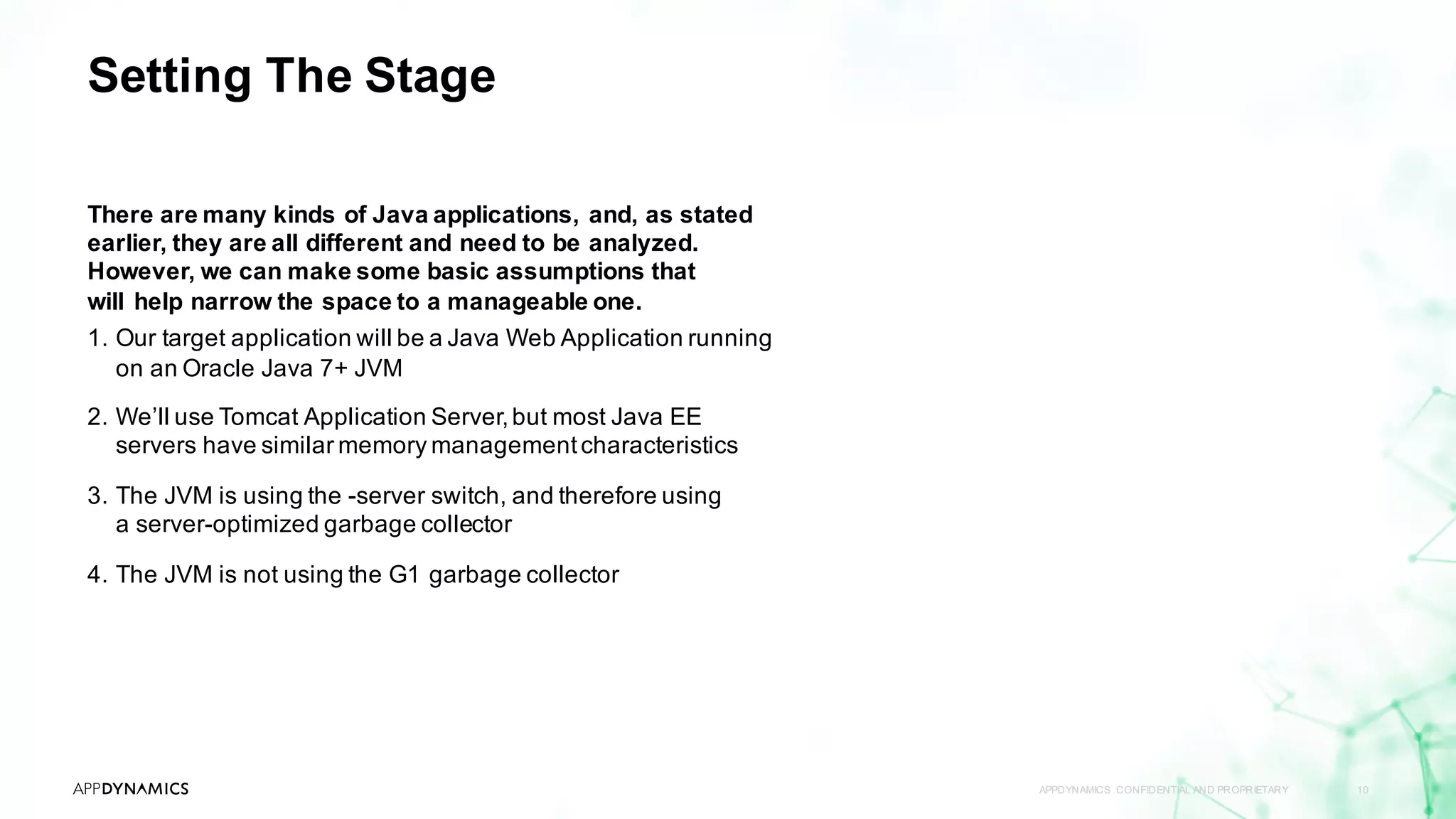 Setting The Stage
There are many kinds of Java applications, and, as stated
earlier, they are all different and need to be analyzed.
However, we can make some basic assumptions that
will help narrow the space to a manageable one.
1. Our target application will be a Java Web Application running
on an Oracle Java 7+ JVM
2. We’ll use Tomcat Application Server,but most Java EE
servers have similar memory managementcharacteristics
3. The JVM is using the -server switch, and therefore using
a server-optimized garbage collector
4. The JVM is not using the G1 garbage collector
APPDYNAMICS CONFIDENTIAL AND PROPRIETARY 10
 