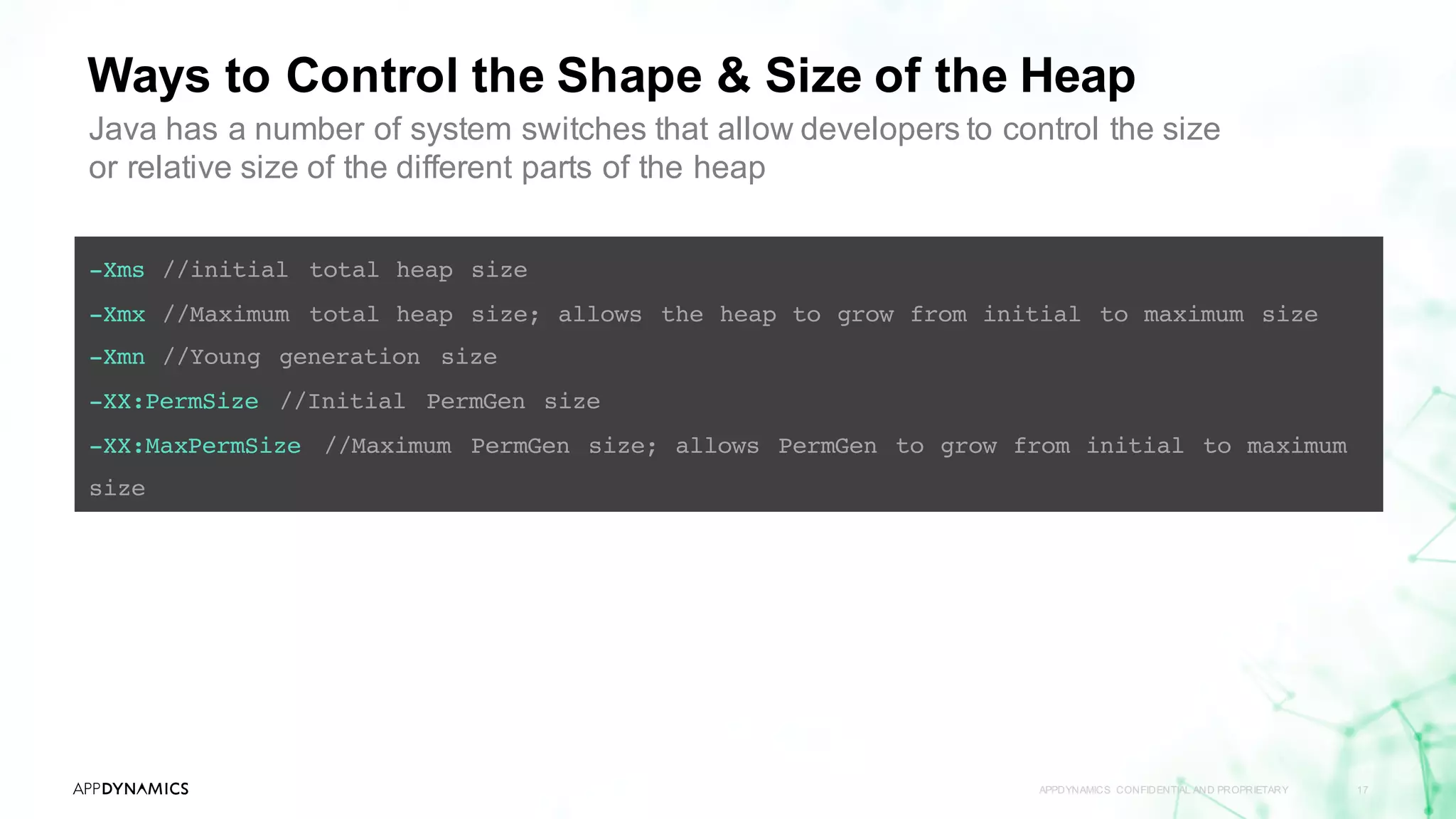 Ways to Control the Shape & Size of the Heap
APPDYNAMICS CONFIDENTIAL AND PROPRIETARY 17
-Xms //initial total heap size
-Xmx //Maximum total heap size; allows the heap to grow from initial to maximum size
-Xmn //Young generation size
-XX:PermSize //Initial PermGen size
-XX:MaxPermSize //Maximum PermGen size; allows PermGen to grow from initial to maximum
size
Java has a number of system switches that allow developers to control the size
or relative size of the different parts of the heap
 