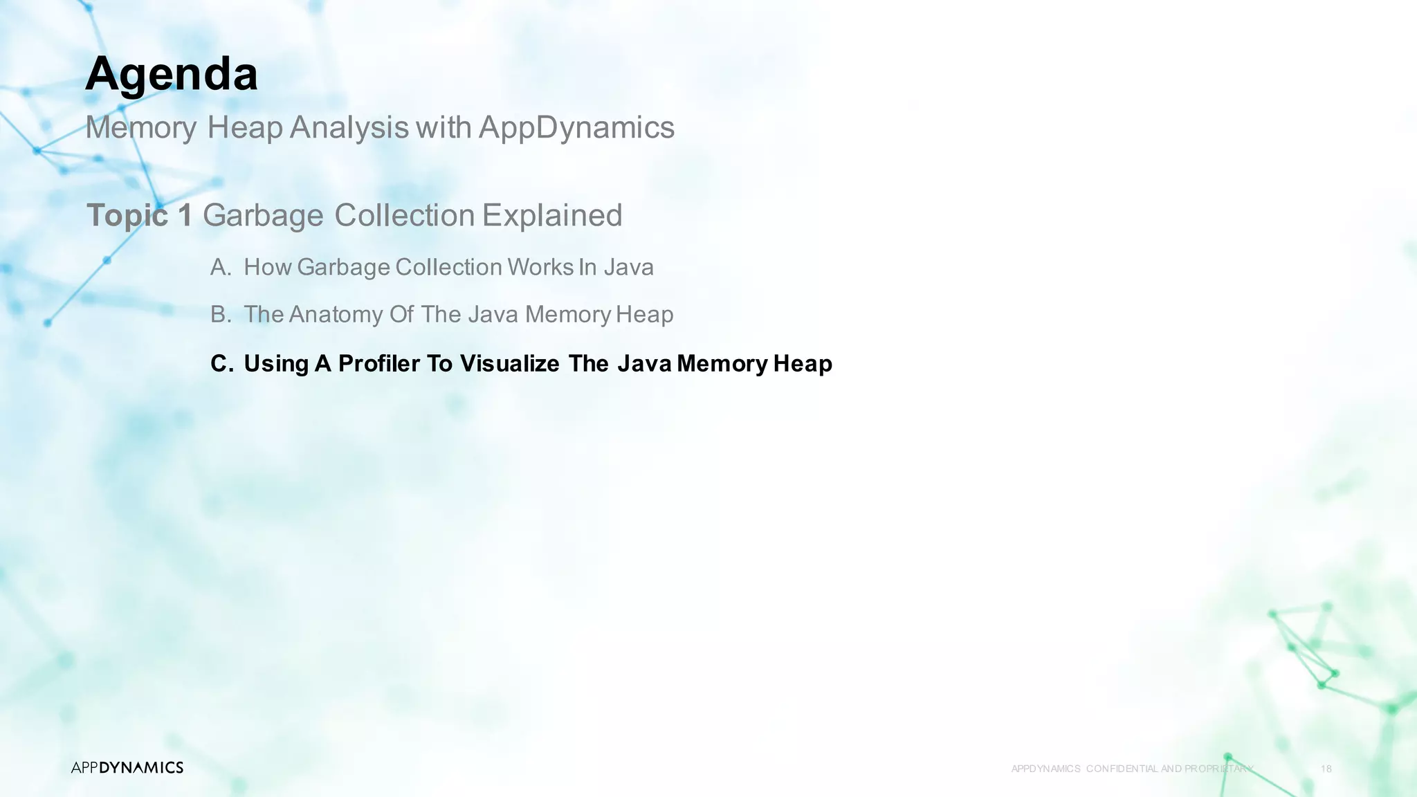 APPDYNAMICS CONFIDENTIAL AND PROPRIETARY 18
Topic 1 Garbage Collection Explained
A. How Garbage Collection Works In Java
B. The Anatomy Of The Java Memory Heap
C. Using A Profiler To Visualize The Java Memory Heap
Memory Heap Analysis with AppDynamics
Agenda
 