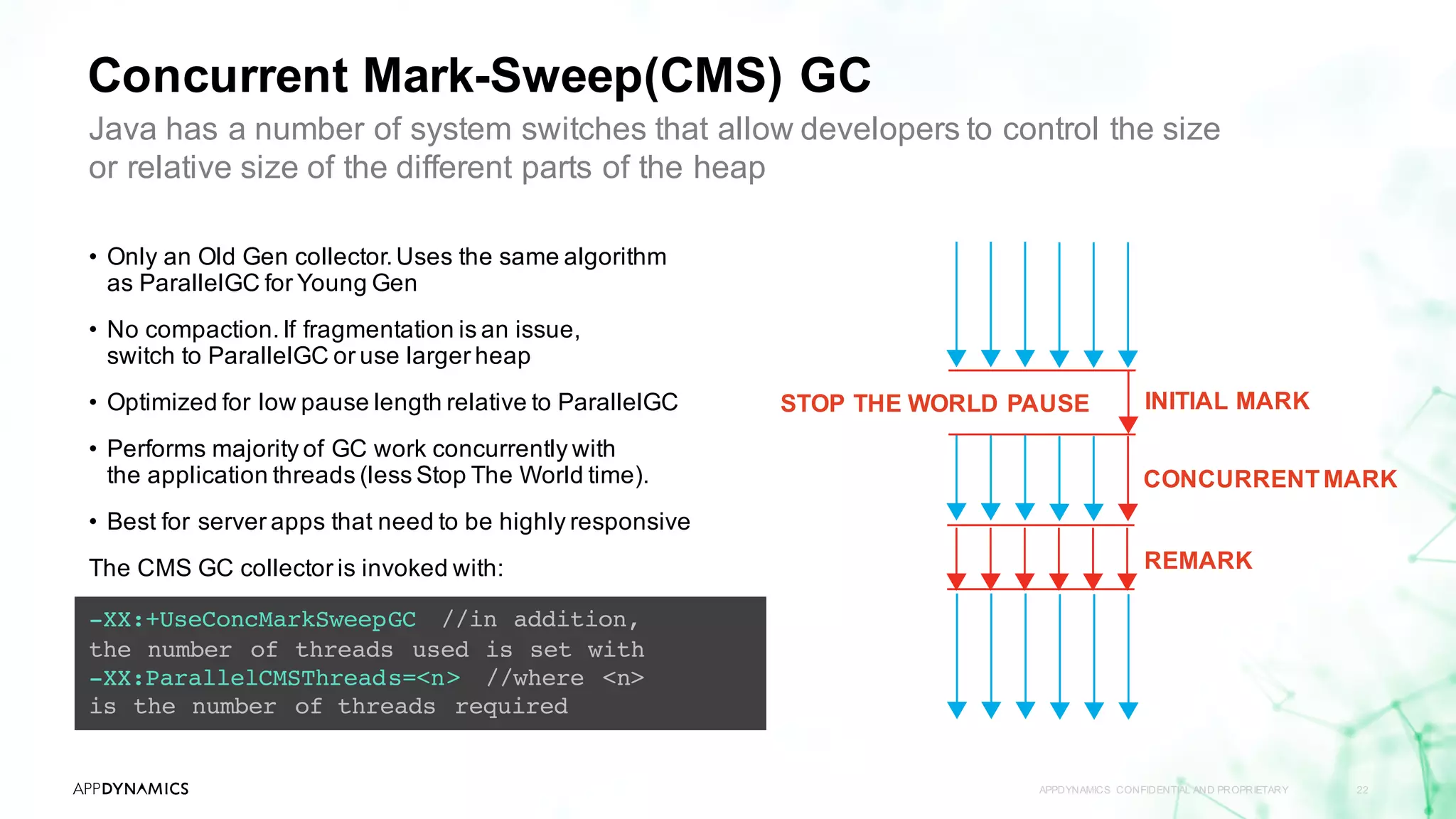 Concurrent Mark-Sweep(CMS) GC
APPDYNAMICS CONFIDENTIAL AND PROPRIETARY 22
-XX:+UseConcMarkSweepGC //in addition,
the number of threads used is set with
-XX:ParallelCMSThreads=<n> //where <n>
is the number of threads required
Java has a number of system switches that allow developers to control the size
or relative size of the different parts of the heap
• Only an Old Gen collector.Uses the same algorithm
as ParallelGC for Young Gen
• No compaction.If fragmentation is an issue,
switch to ParallelGC or use larger heap
• Optimized for low pause length relative to ParallelGC
• Performs majority of GC work concurrently with
the application threads (less Stop The World time).
• Best for server apps that need to be highly responsive
The CMS GC collector is invoked with:
STOP THE WORLD PAUSE INITIAL MARK
CONCURRENTMARK
REMARK
 