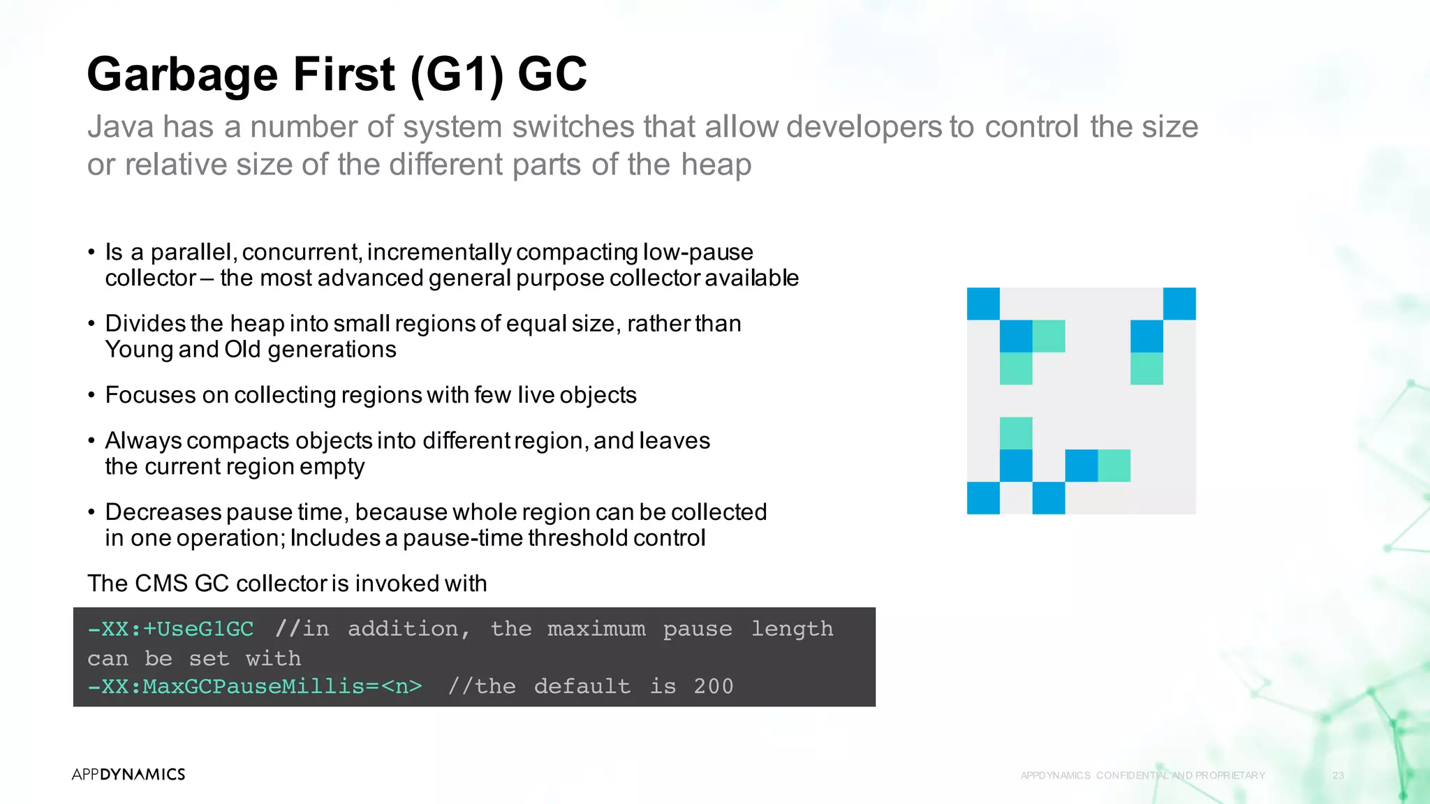 Garbage First (G1) GC
APPDYNAMICS CONFIDENTIAL AND PROPRIETARY 23
-XX:+UseG1GC //in addition, the maximum pause length
can be set with
-XX:MaxGCPauseMillis=<n> //the default is 200
Java has a number of system switches that allow developers to control the size
or relative size of the different parts of the heap
• Is a parallel,concurrent,incrementally compacting low-pause
collector – the most advanced general purpose collector available
• Divides the heap into small regions of equal size, rather than
Young and Old generations
• Focuses on collecting regions with few live objects
• Always compacts objects into differentregion,and leaves
the current region empty
• Decreases pause time, because whole region can be collected
in one operation;Includes a pause-time threshold control
The CMS GC collector is invoked with
 