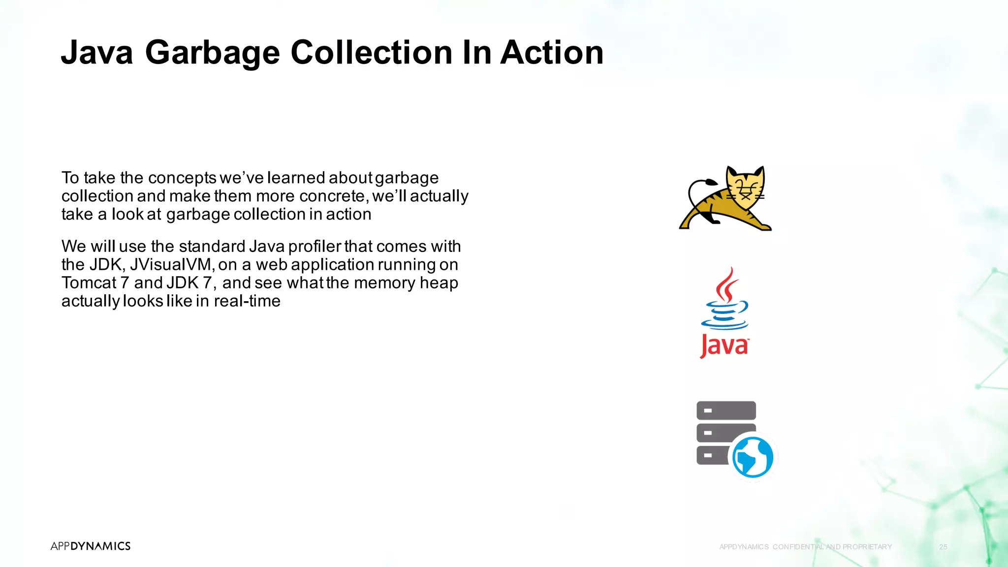 Java Garbage Collection In Action
APPDYNAMICS CONFIDENTIAL AND PROPRIETARY 25
To take the concepts we’ve learned aboutgarbage
collection and make them more concrete,we’ll actually
take a look at garbage collection in action
We will use the standard Java profiler that comes with
the JDK, JVisualVM,on a web application running on
Tomcat 7 and JDK 7, and see whatthe memory heap
actually looks like in real-time
 