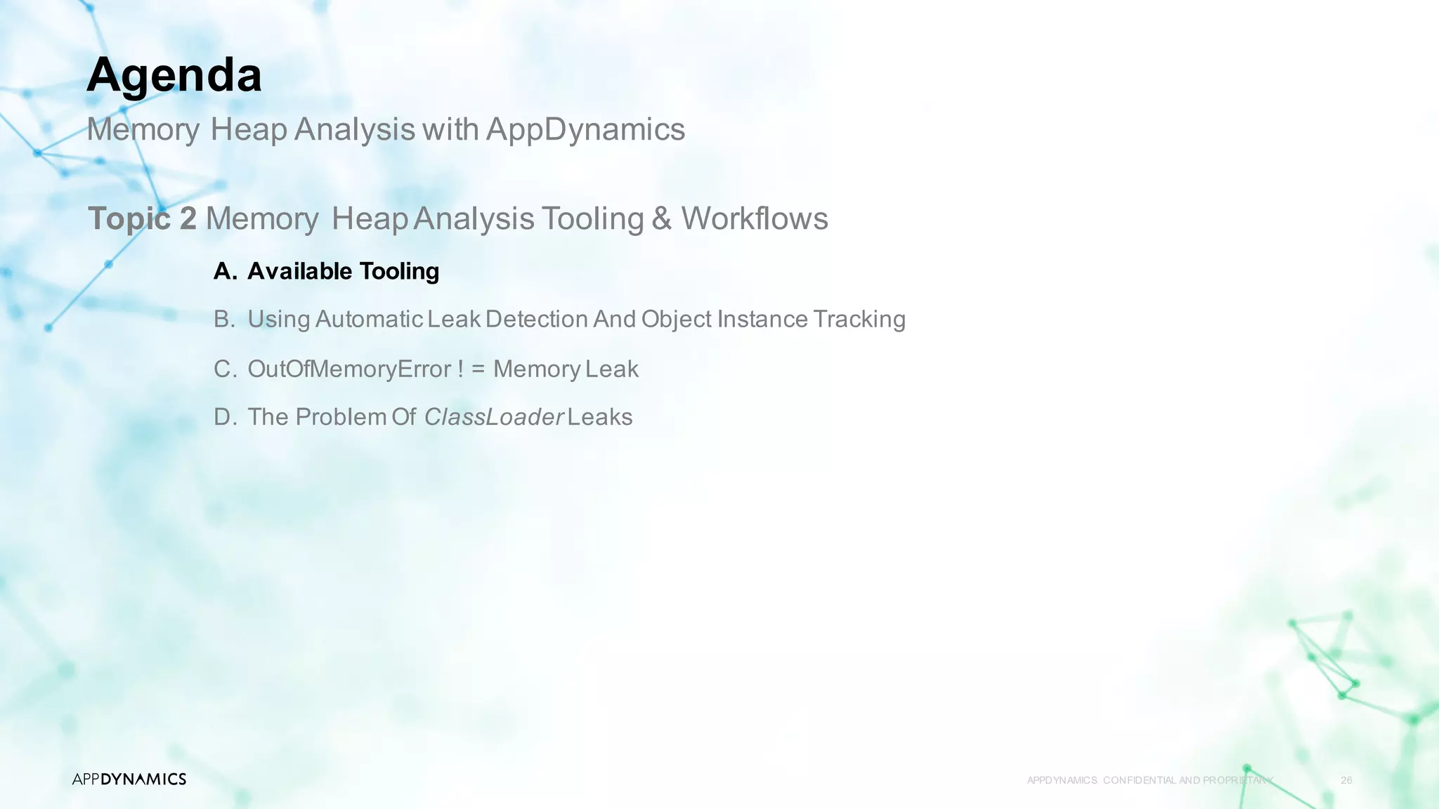 APPDYNAMICS CONFIDENTIAL AND PROPRIETARY 26
Topic 2 Memory HeapAnalysis Tooling & Workflows
A. Available Tooling
B. Using Automatic Leak Detection And Object Instance Tracking
C. OutOfMemoryError ! = Memory Leak
D. The Problem Of ClassLoader Leaks
Memory Heap Analysis with AppDynamics
Agenda
 