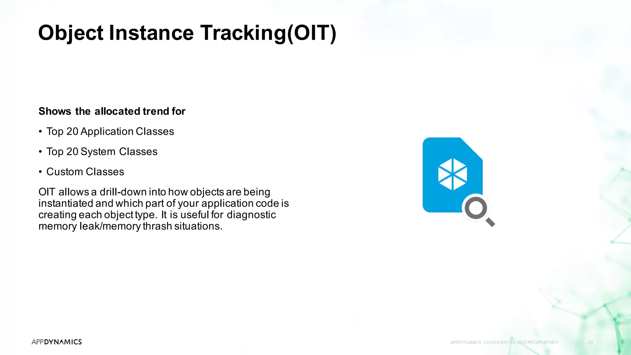 Object Instance Tracking(OIT)
APPDYNAMICS CONFIDENTIAL AND PROPRIETARY 28
Shows the allocated trend for
• Top 20 Application Classes
• Top 20 System Classes
• Custom Classes
OIT allows a drill-down into how objects are being
instantiated and which part of your application code is
creating each objecttype. It is useful for diagnostic
memory leak/memory thrash situations.
 