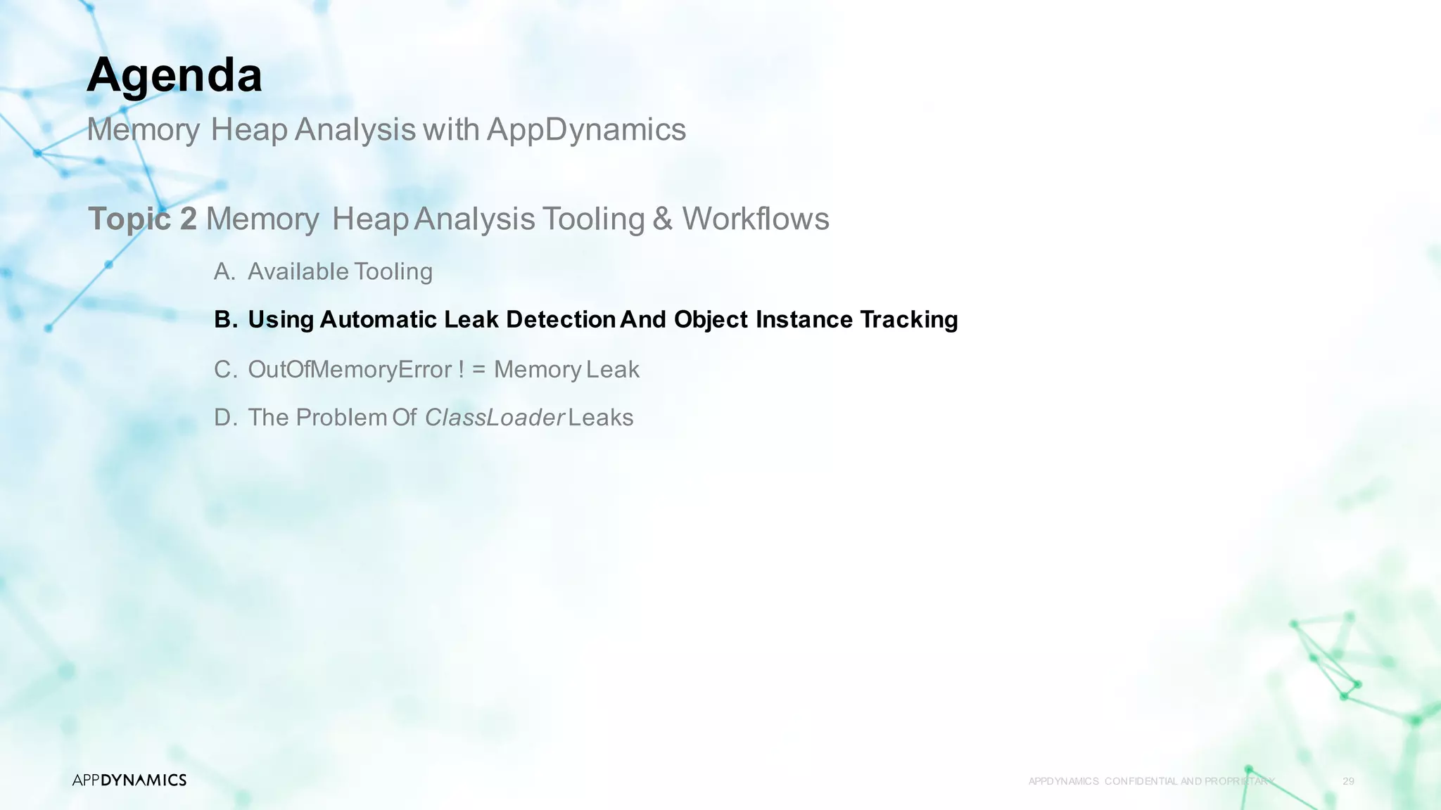 APPDYNAMICS CONFIDENTIAL AND PROPRIETARY 29
Topic 2 Memory HeapAnalysis Tooling & Workflows
A. Available Tooling
B. Using Automatic Leak DetectionAnd Object Instance Tracking
C. OutOfMemoryError ! = Memory Leak
D. The Problem Of ClassLoader Leaks
Memory Heap Analysis with AppDynamics
Agenda
 