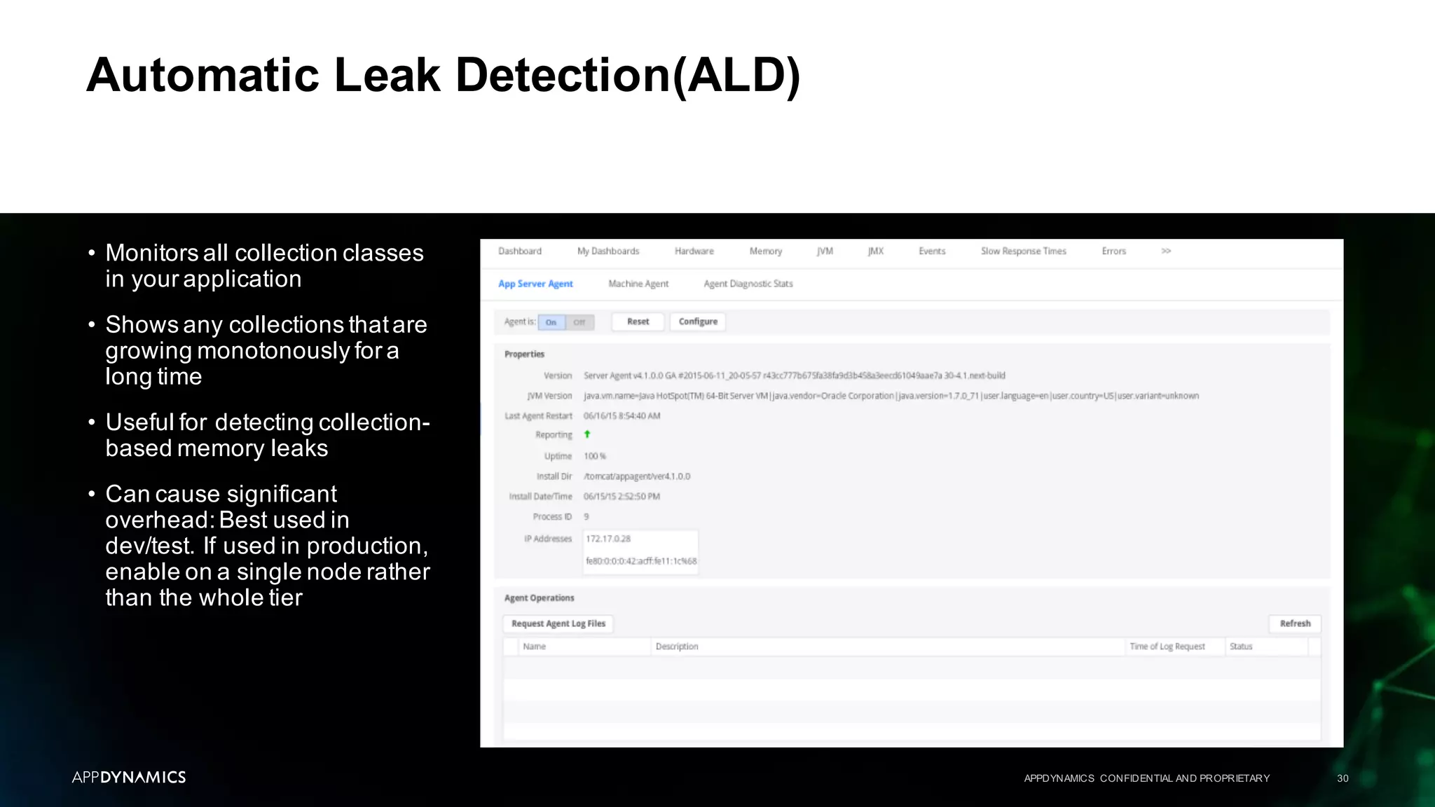 Automatic Leak Detection(ALD)
APPDYNAMICS CONFIDENTIAL AND PROPRIETARY 30
• Monitors all collection classes
in your application
• Shows any collections thatare
growing monotonously for a
long time
• Useful for detecting collection-
based memory leaks
• Can cause significant
overhead:Best used in
dev/test. If used in production,
enable on a single node rather
than the whole tier
 