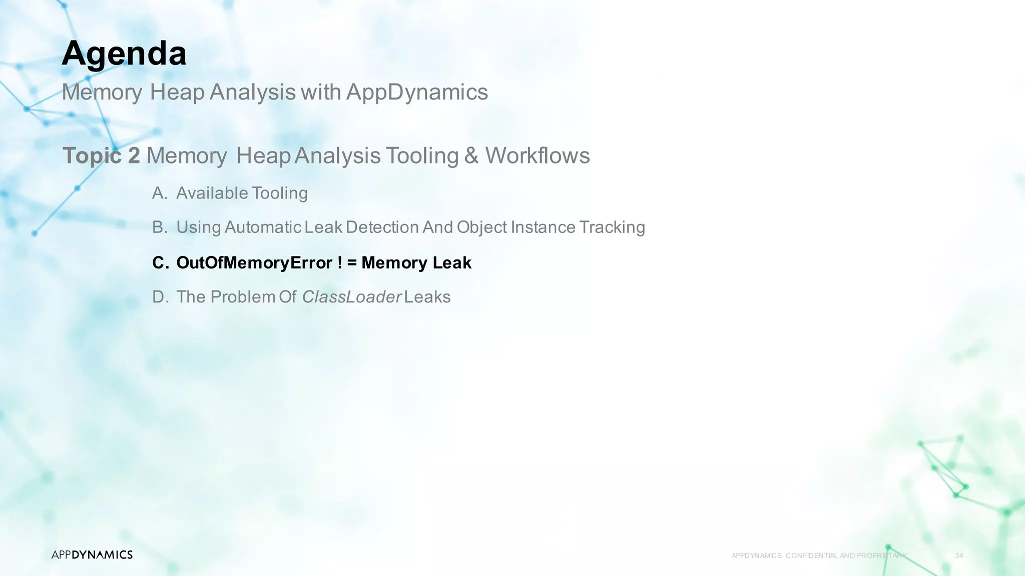 APPDYNAMICS CONFIDENTIAL AND PROPRIETARY 34
Topic 2 Memory HeapAnalysis Tooling & Workflows
A. Available Tooling
B. Using Automatic Leak Detection And Object Instance Tracking
C. OutOfMemoryError ! = Memory Leak
D. The Problem Of ClassLoader Leaks
Memory Heap Analysis with AppDynamics
Agenda
 
