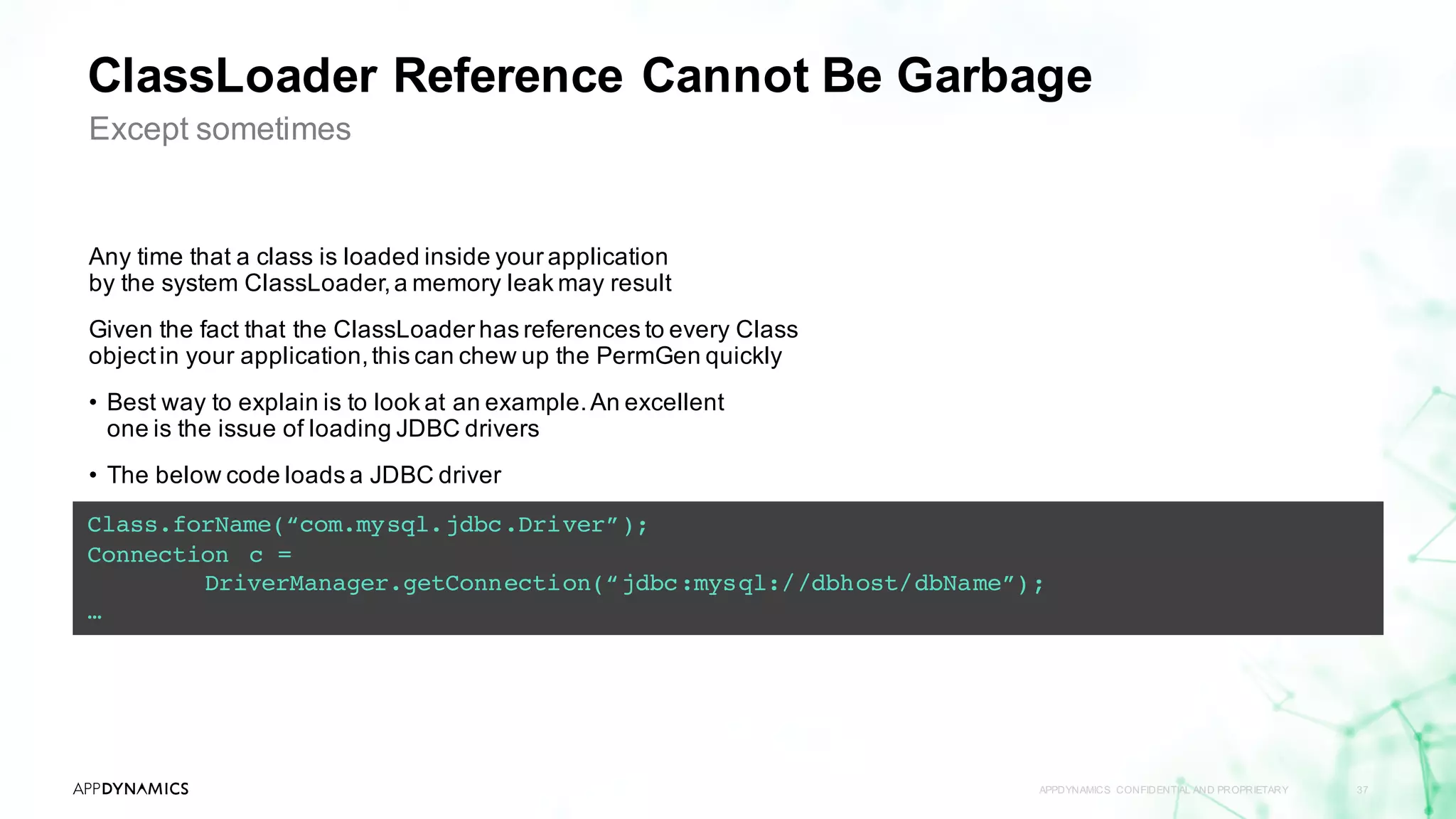 ClassLoader Reference Cannot Be Garbage
APPDYNAMICS CONFIDENTIAL AND PROPRIETARY 37
Except sometimes
Any time that a class is loaded inside your application
by the system ClassLoader,a memory leak may result
Given the fact that the ClassLoader has references to every Class
objectin your application,this can chew up the PermGen quickly
• Best way to explain is to look at an example.An excellent
one is the issue of loading JDBC drivers
• The below code loads a JDBC driver
Class.forName(“com.mysql.jdbc.Driver”);
Connection c =
DriverManager.getConnection(“jdbc:mysql://dbhost/dbName”);
…
 
