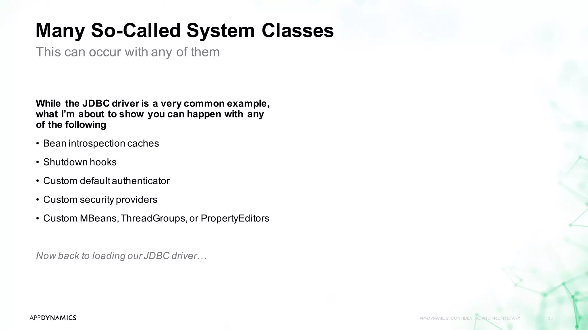 Many So-Called System Classes
APPDYNAMICS CONFIDENTIAL AND PROPRIETARY 38
This can occur with any of them
While the JDBC driver is a very common example,
what I’m about to show you can happen with any
of the following
• Bean introspection caches
• Shutdown hooks
• Custom defaultauthenticator
• Custom security providers
• Custom MBeans,ThreadGroups,or PropertyEditors
Now back to loading our JDBC driver…
 