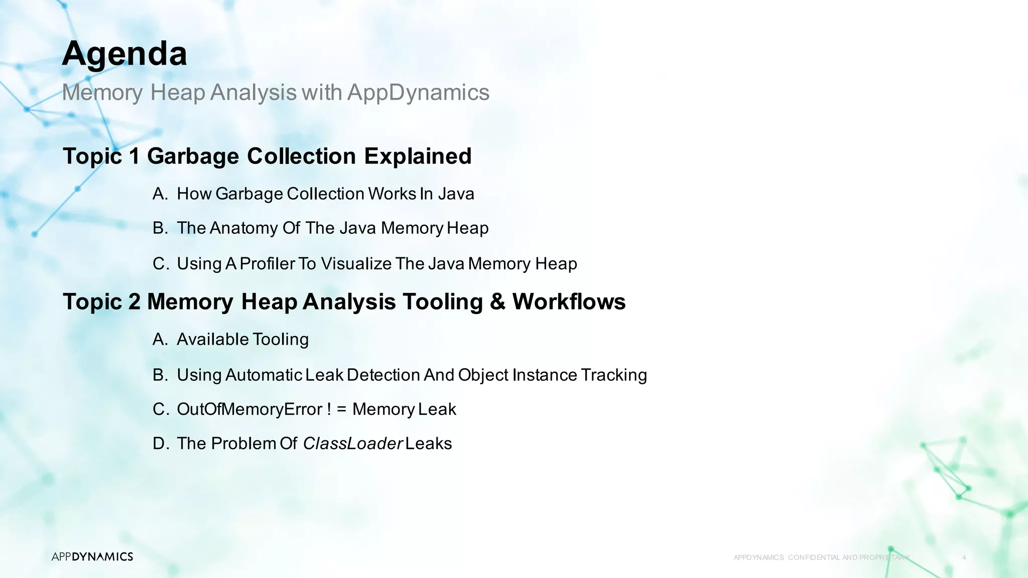 APPDYNAMICS CONFIDENTIAL AND PROPRIETARY 4
Topic 1 Garbage Collection Explained
A. How Garbage Collection Works In Java
B. The Anatomy Of The Java Memory Heap
C. Using A Profiler To Visualize The Java Memory Heap
Topic 2 Memory Heap Analysis Tooling & Workflows
A. Available Tooling
B. Using Automatic Leak Detection And Object Instance Tracking
C. OutOfMemoryError ! = Memory Leak
D. The Problem Of ClassLoader Leaks
Memory Heap Analysis with AppDynamics
Agenda
 