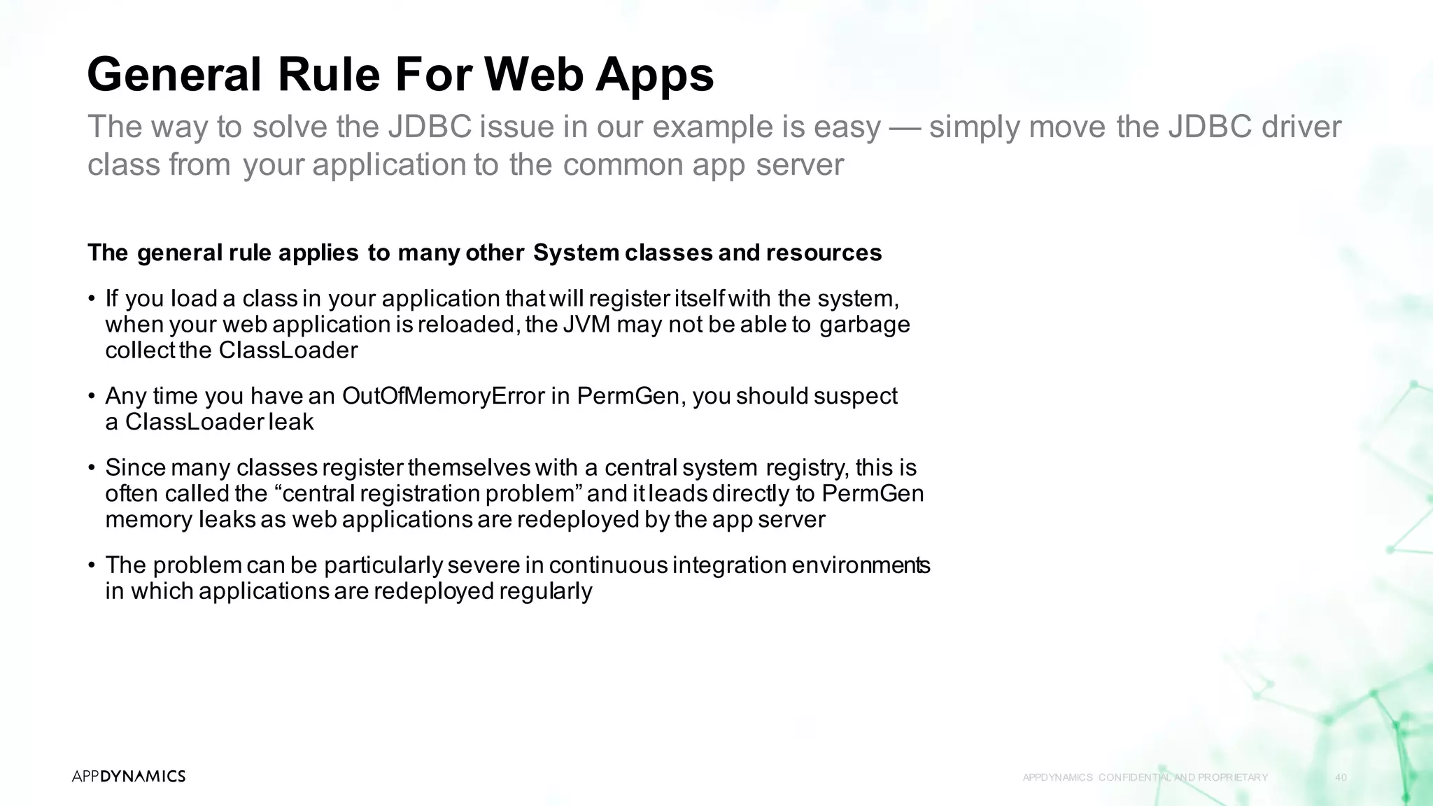General Rule For Web Apps
APPDYNAMICS CONFIDENTIAL AND PROPRIETARY 40
The general rule applies to many other System classes and resources
• If you load a class in your application thatwill register itselfwith the system,
when your web application is reloaded,the JVM may not be able to garbage
collectthe ClassLoader
• Any time you have an OutOfMemoryError in PermGen, you should suspect
a ClassLoader leak
• Since many classes register themselves with a central system registry, this is
often called the “central registration problem” and itleads directly to PermGen
memory leaks as web applications are redeployed by the app server
• The problem can be particularly severe in continuous integration environments
in which applications are redeployed regularly
The way to solve the JDBC issue in our example is easy — simply move the JDBC driver
class from your application to the common app server
 