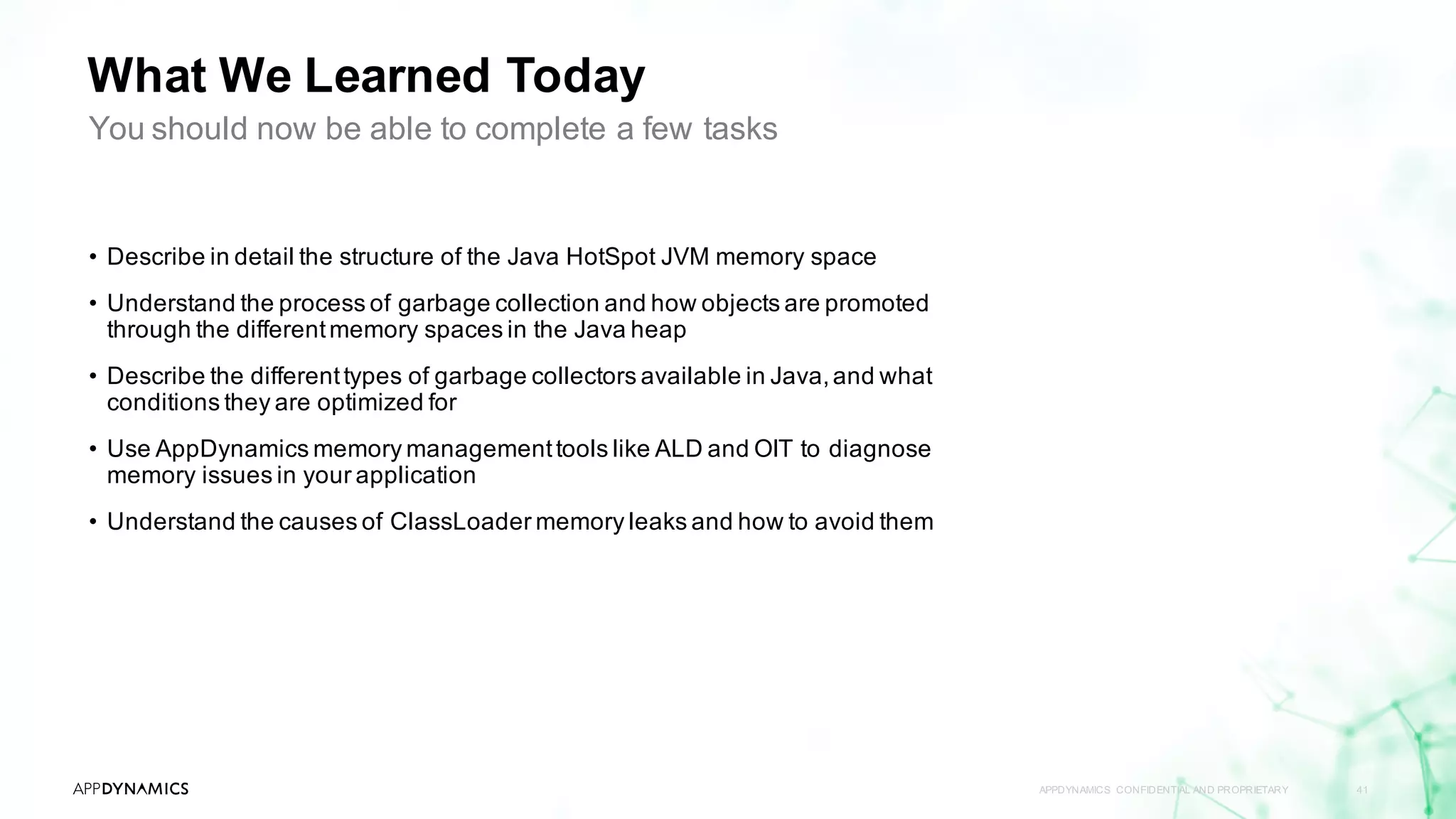 What We Learned Today
APPDYNAMICS CONFIDENTIAL AND PROPRIETARY 41
• Describe in detail the structure of the Java HotSpot JVM memory space
• Understand the process of garbage collection and how objects are promoted
through the differentmemory spaces in the Java heap
• Describe the differenttypes of garbage collectors available in Java,and what
conditions they are optimized for
• Use AppDynamics memory managementtools like ALD and OIT to diagnose
memory issues in your application
• Understand the causes of ClassLoader memory leaks and how to avoid them
You should now be able to complete a few tasks
 