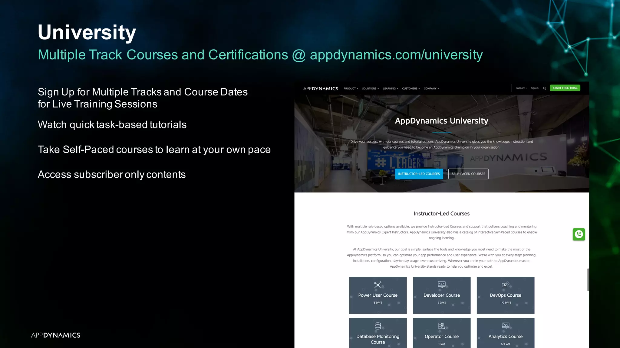 University
APPDYNAMICS CONFIDENTIAL AND PROPRIETARY 43
Multiple Track Courses and Certifications @ appdynamics.com/university
Sign Up for Multiple Tracks and Course Dates
for Live Training Sessions
Watch quick task-based tutorials
Take Self-Paced courses to learn at your own pace
Access subscriber only contents
 