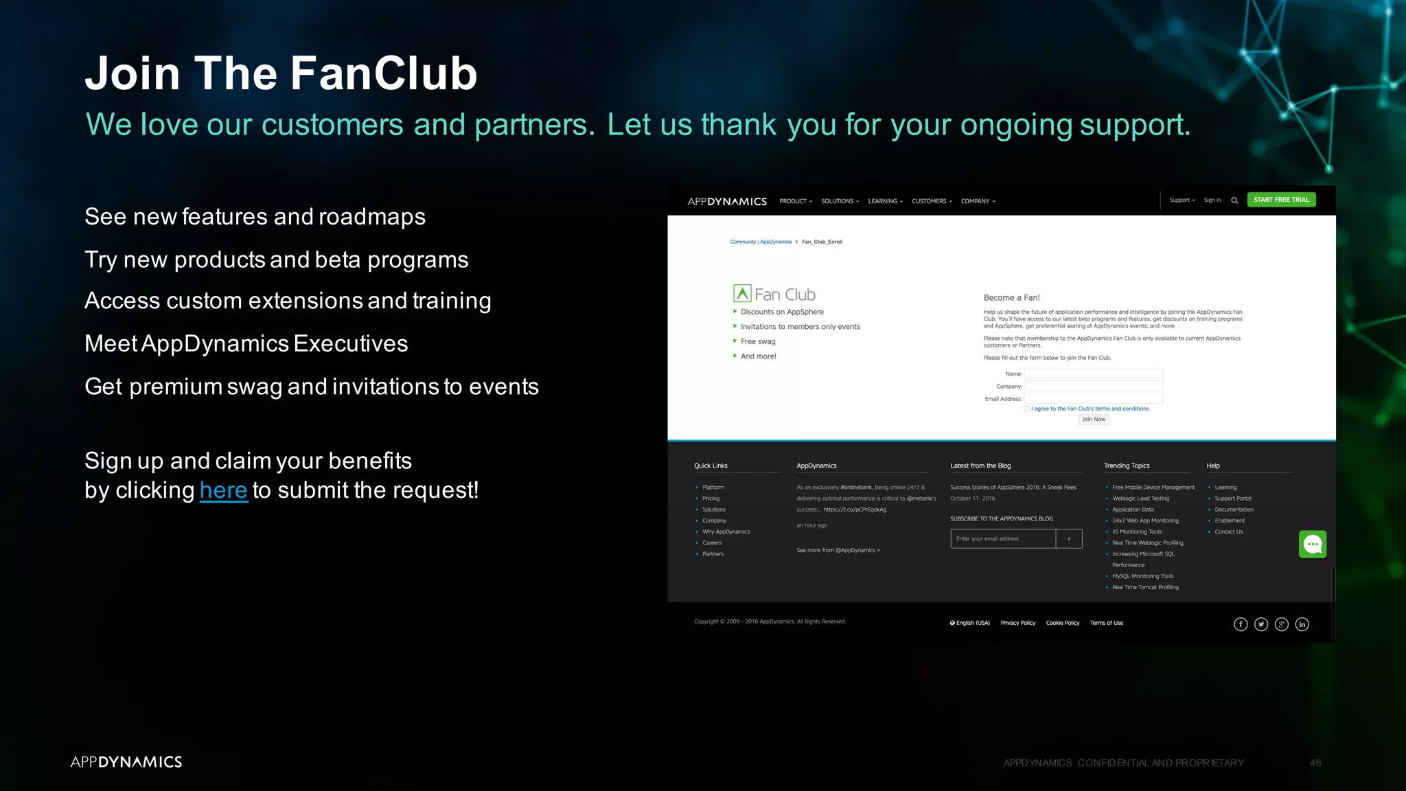 Join The FanClub
APPDYNAMICS CONFIDENTIAL AND PROPRIETARY 46
We love our customers and partners. Let us thank you for your ongoing support.
See new features and roadmaps
Try new products and beta programs
Access custom extensions and training
MeetAppDynamics Executives
Get premium swag and invitations to events
Sign up and claim your benefits
by clicking here to submit the request!
 