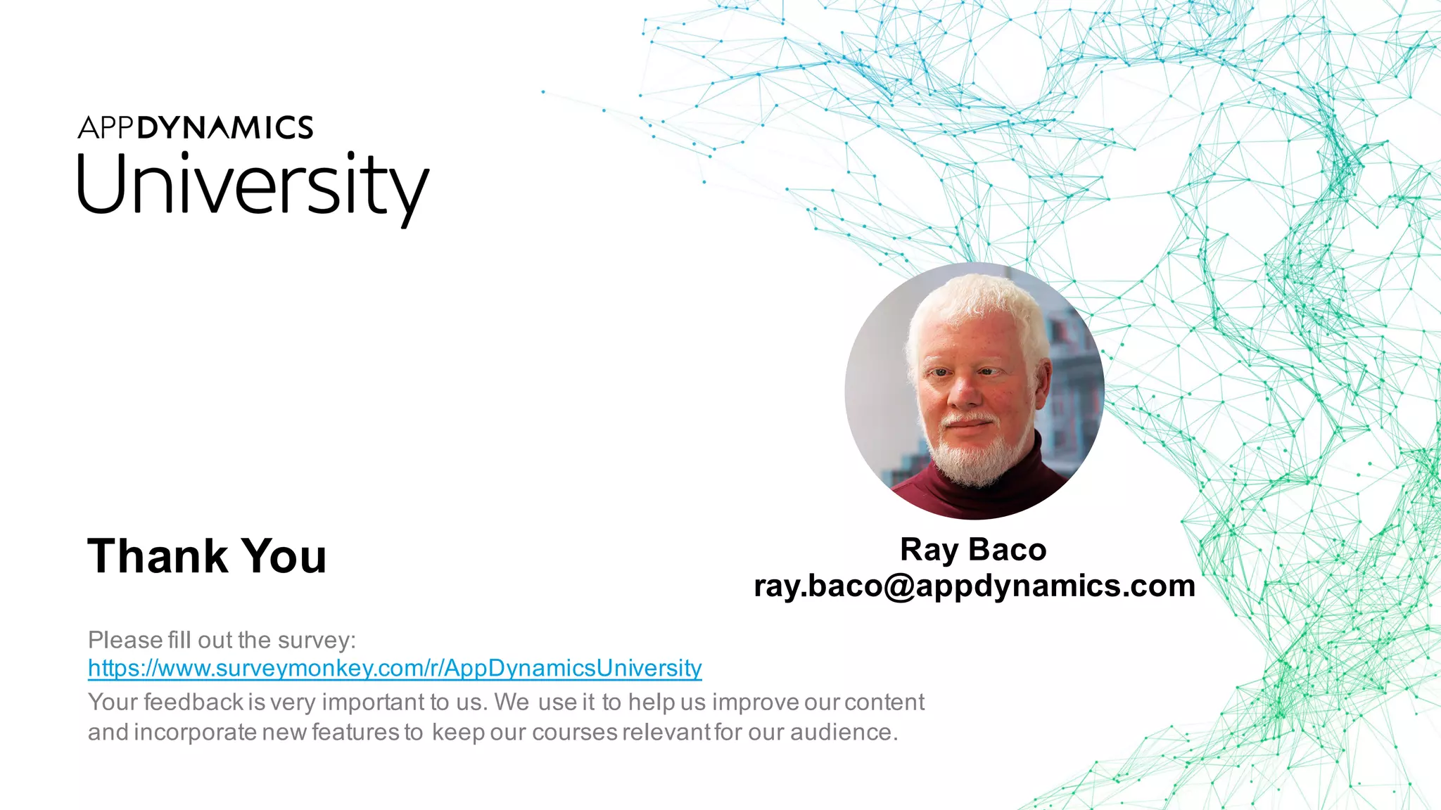 Thank You
Please fill out the survey:
https://www.surveymonkey.com/r/AppDynamicsUniversity
Your feedback is very important to us. We use it to help us improve our content
and incorporate new features to keep our courses relevantfor our audience.
Ray Baco
ray.baco@appdynamics.com
 