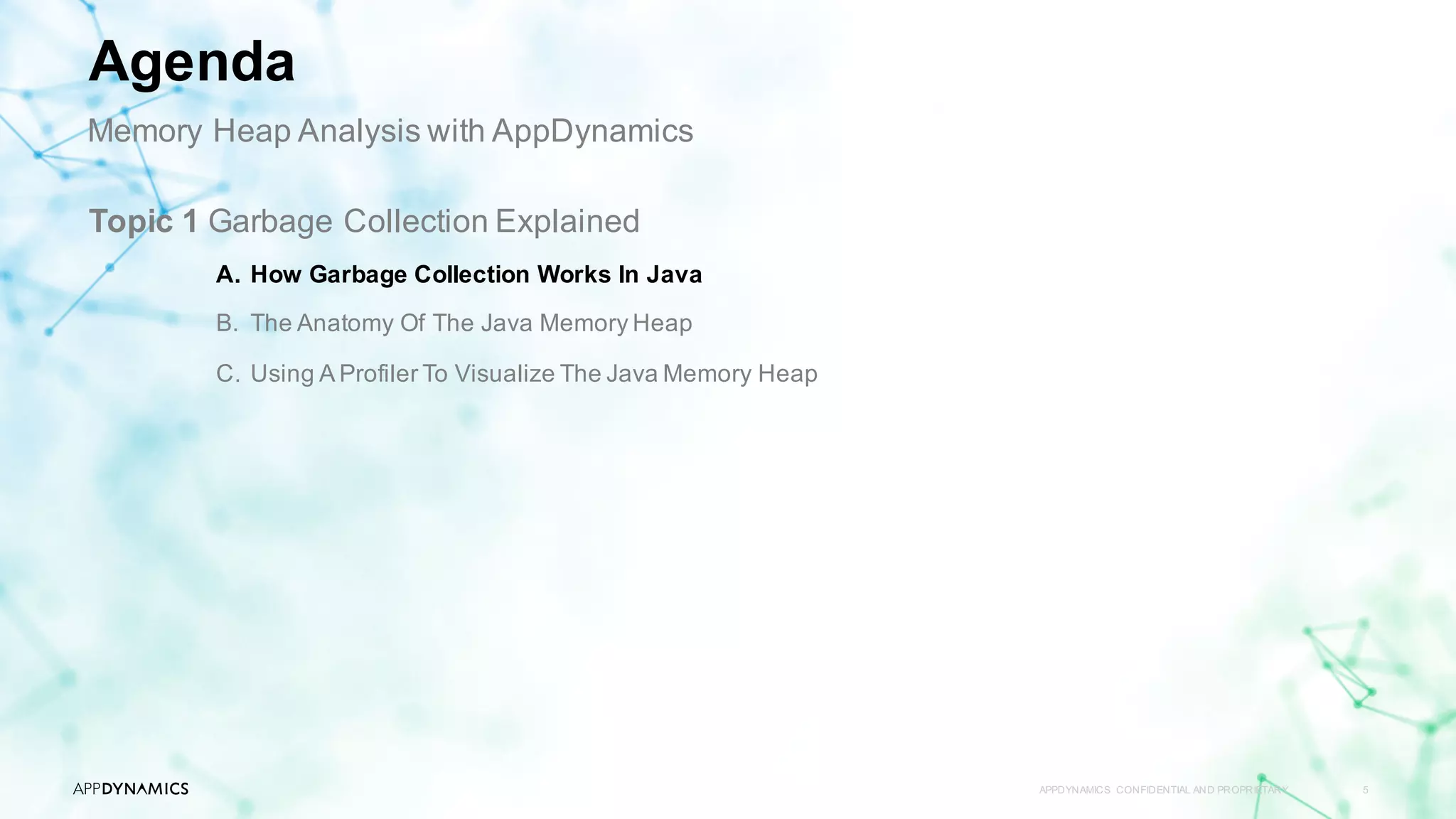 APPDYNAMICS CONFIDENTIAL AND PROPRIETARY 5
Topic 1 Garbage Collection Explained
A. How Garbage Collection Works In Java
B. The Anatomy Of The Java Memory Heap
C. Using A Profiler To Visualize The Java Memory Heap
Agenda
Memory Heap Analysis with AppDynamics
 