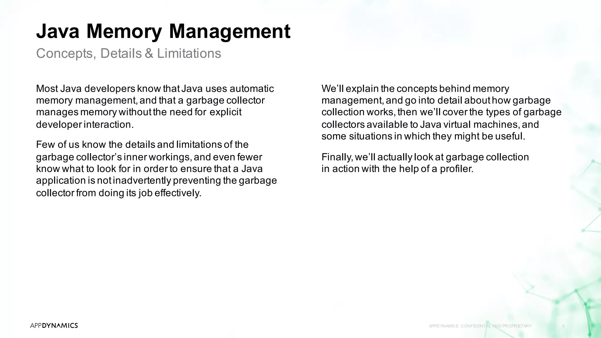 Java Memory Management
Most Java developers know thatJava uses automatic
memory management,and that a garbage collector
manages memory withoutthe need for explicit
developer interaction.
Few of us know the details and limitations of the
garbage collector’s inner workings,and even fewer
know what to look for in order to ensure that a Java
application is notinadvertently preventing the garbage
collector from doing its job effectively.
APPDYNAMICS CONFIDENTIAL AND PROPRIETARY 6
Concepts, Details & Limitations
We’ll explain the concepts behind memory
management,and go into detail abouthow garbage
collection works,then we’ll cover the types of garbage
collectors available to Java virtual machines,and
some situations in which they might be useful.
Finally,we’ll actually look at garbage collection
in action with the help of a profiler.
 