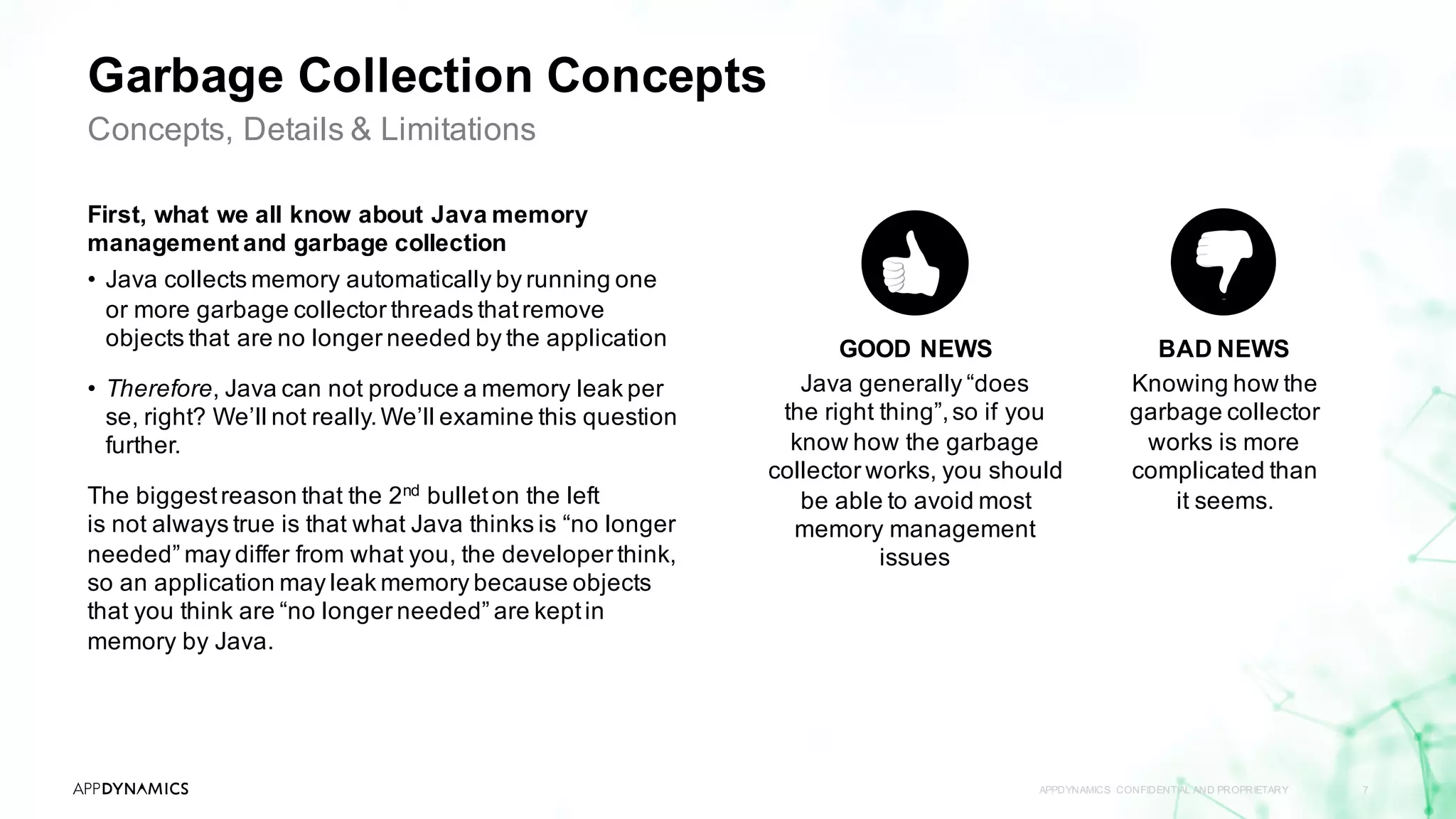 Garbage Collection Concepts
First, what we all know about Java memory
management and garbage collection
• Java collects memory automatically by running one
or more garbage collector threads thatremove
objects that are no longer needed by the application
• Therefore, Java can not produce a memory leak per
se, right? We’ll not really.We’ll examine this question
further.
The biggestreason that the 2nd
bulleton the left
is not always true is that what Java thinks is “no longer
needed” may differ from what you, the developer think,
so an application may leak memory because objects
that you think are “no longer needed” are keptin
memory by Java.
APPDYNAMICS CONFIDENTIAL AND PROPRIETARY 7
Concepts, Details & Limitations
BAD NEWS
Knowing how the
garbage collector
works is more
complicated than
it seems.
GOOD NEWS
Java generally “does
the right thing”,so if you
know how the garbage
collector works, you should
be able to avoid most
memory management
issues
 