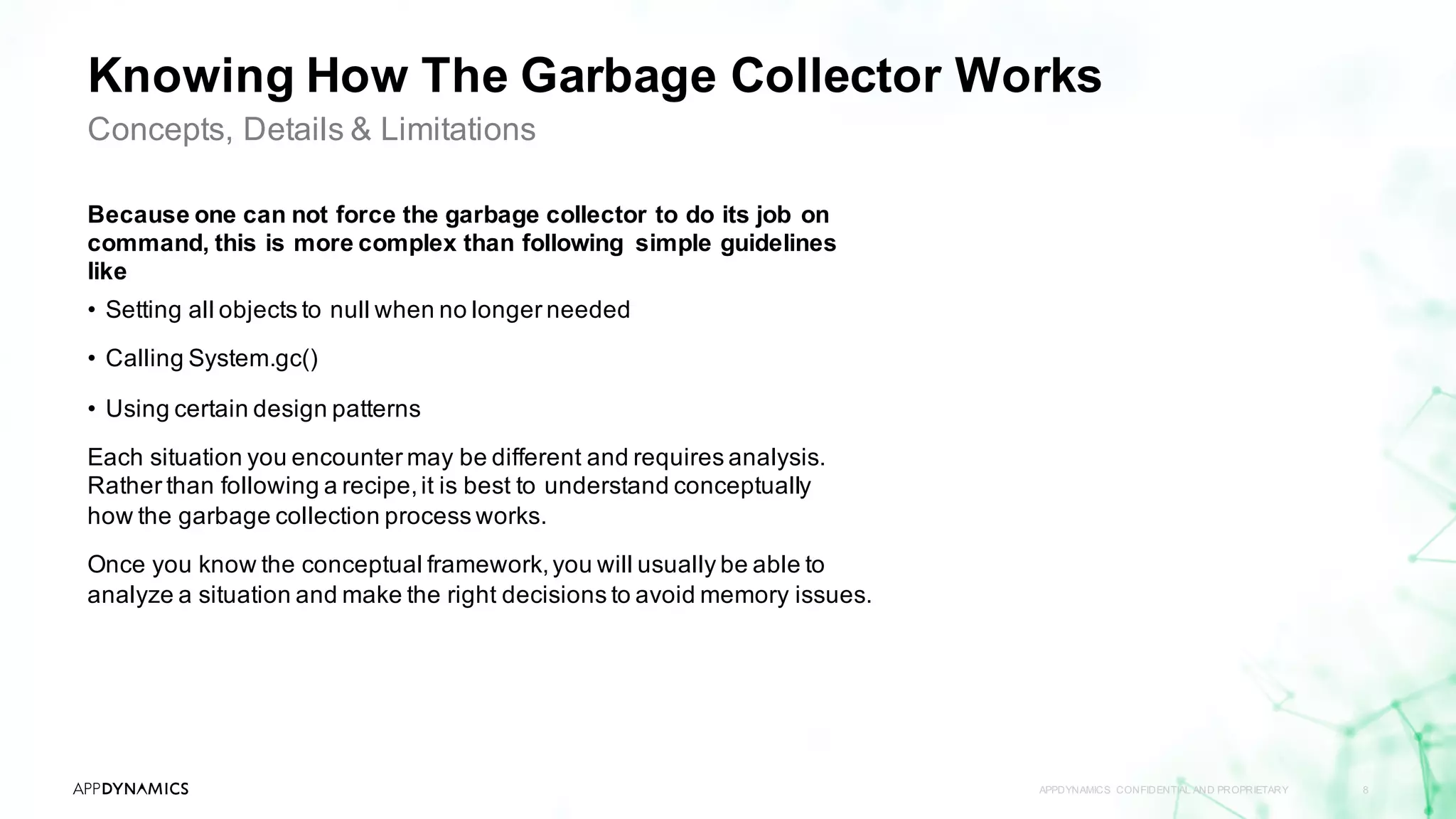 Knowing How The Garbage Collector Works
Because one can not force the garbage collector to do its job on
command, this is more complex than following simple guidelines
like
• Setting all objects to null when no longer needed
• Calling System.gc()
• Using certain design patterns
Each situation you encounter may be different and requires analysis.
Rather than following a recipe,it is best to understand conceptually
how the garbage collection process works.
Once you know the conceptual framework,you will usually be able to
analyze a situation and make the right decisions to avoid memory issues.
APPDYNAMICS CONFIDENTIAL AND PROPRIETARY 8
Concepts, Details & Limitations
 