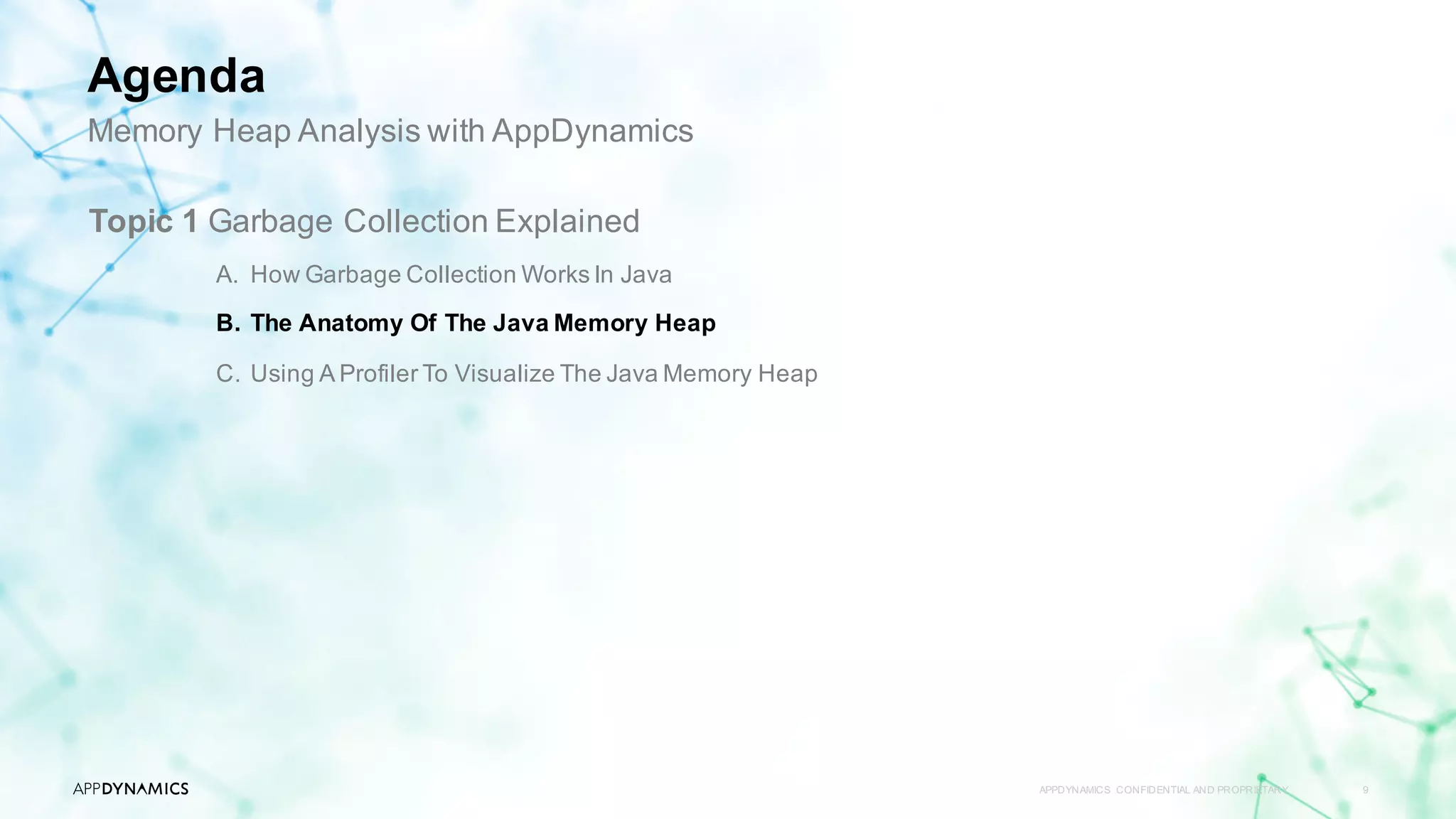 APPDYNAMICS CONFIDENTIAL AND PROPRIETARY 9
Topic 1 Garbage Collection Explained
A. How Garbage Collection Works In Java
B. The Anatomy Of The Java Memory Heap
C. Using A Profiler To Visualize The Java Memory Heap
Memory Heap Analysis with AppDynamics
Agenda
 