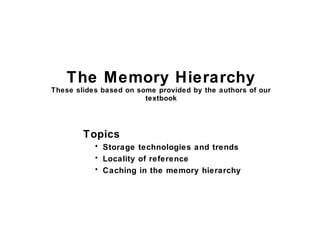 The Memory Hierarchy
These slides based on some provided by the authors of our
textbook
Topics
• Storage technologies and trends
• Locality of reference
• Caching in the memory hierarchy
 