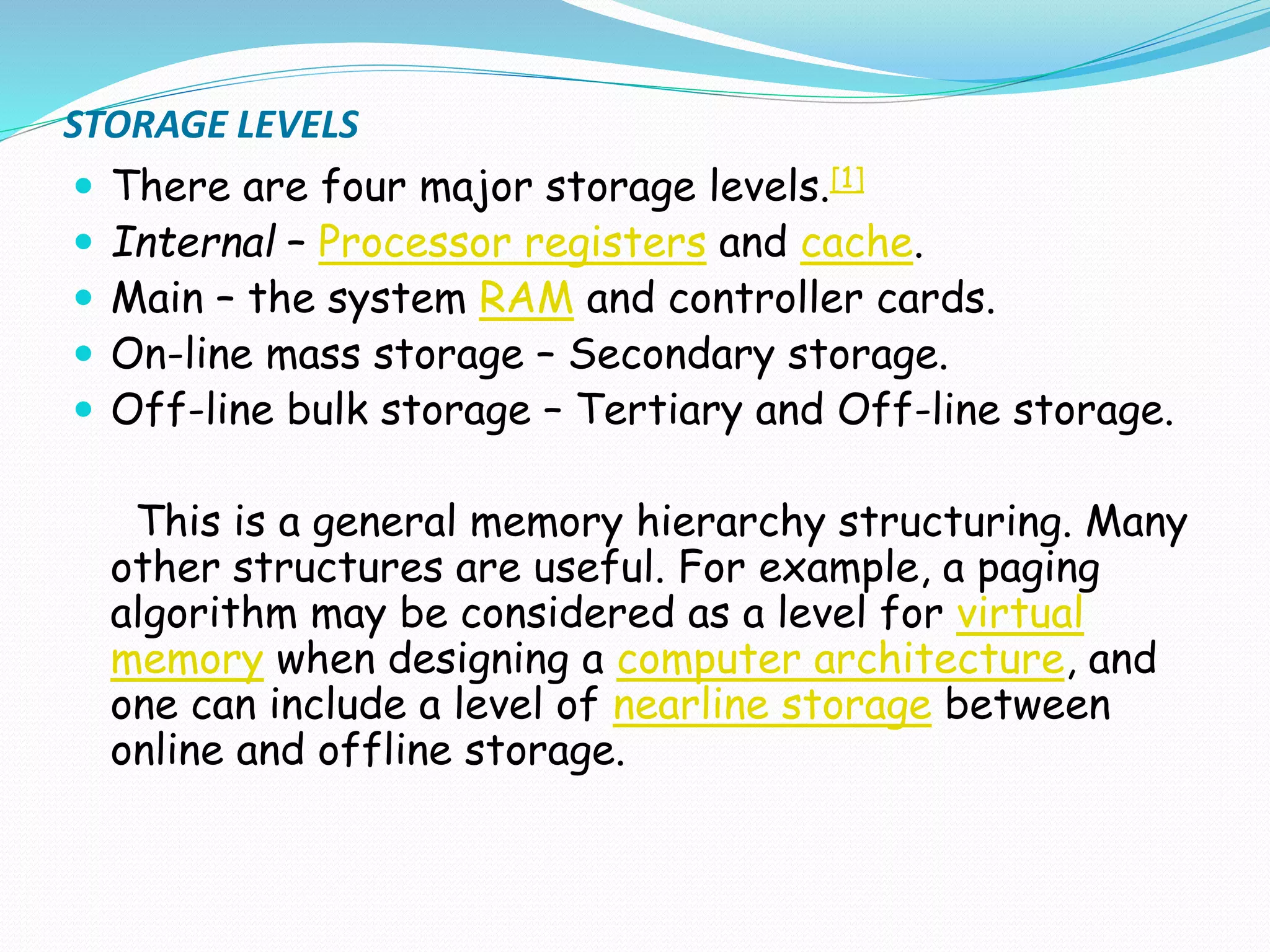 STORAGE LEVELS
 There are four major storage levels.[1]
 Internal – Processor registers and cache.
 Main – the system RAM and controller cards.
 On-line mass storage – Secondary storage.
 Off-line bulk storage – Tertiary and Off-line storage.
This is a general memory hierarchy structuring. Many
other structures are useful. For example, a paging
algorithm may be considered as a level for virtual
memory when designing a computer architecture, and
one can include a level of nearline storage between
online and offline storage.
 