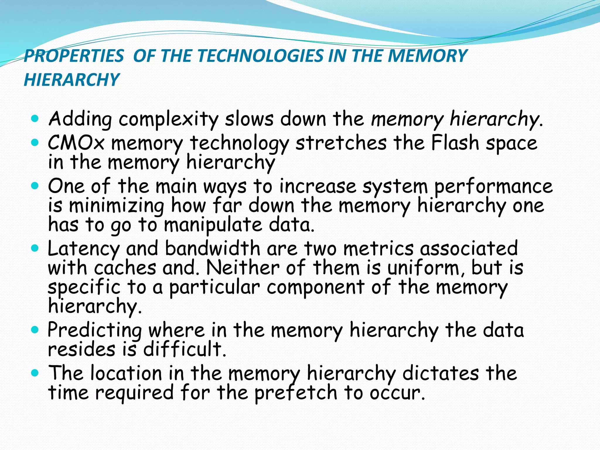 PROPERTIES OF THE TECHNOLOGIES IN THE MEMORY
HIERARCHY
 Adding complexity slows down the memory hierarchy.
 CMOx memory technology stretches the Flash space
in the memory hierarchy
 One of the main ways to increase system performance
is minimizing how far down the memory hierarchy one
has to go to manipulate data.
 Latency and bandwidth are two metrics associated
with caches and. Neither of them is uniform, but is
specific to a particular component of the memory
hierarchy.
 Predicting where in the memory hierarchy the data
resides is difficult.
 The location in the memory hierarchy dictates the
time required for the prefetch to occur.
 