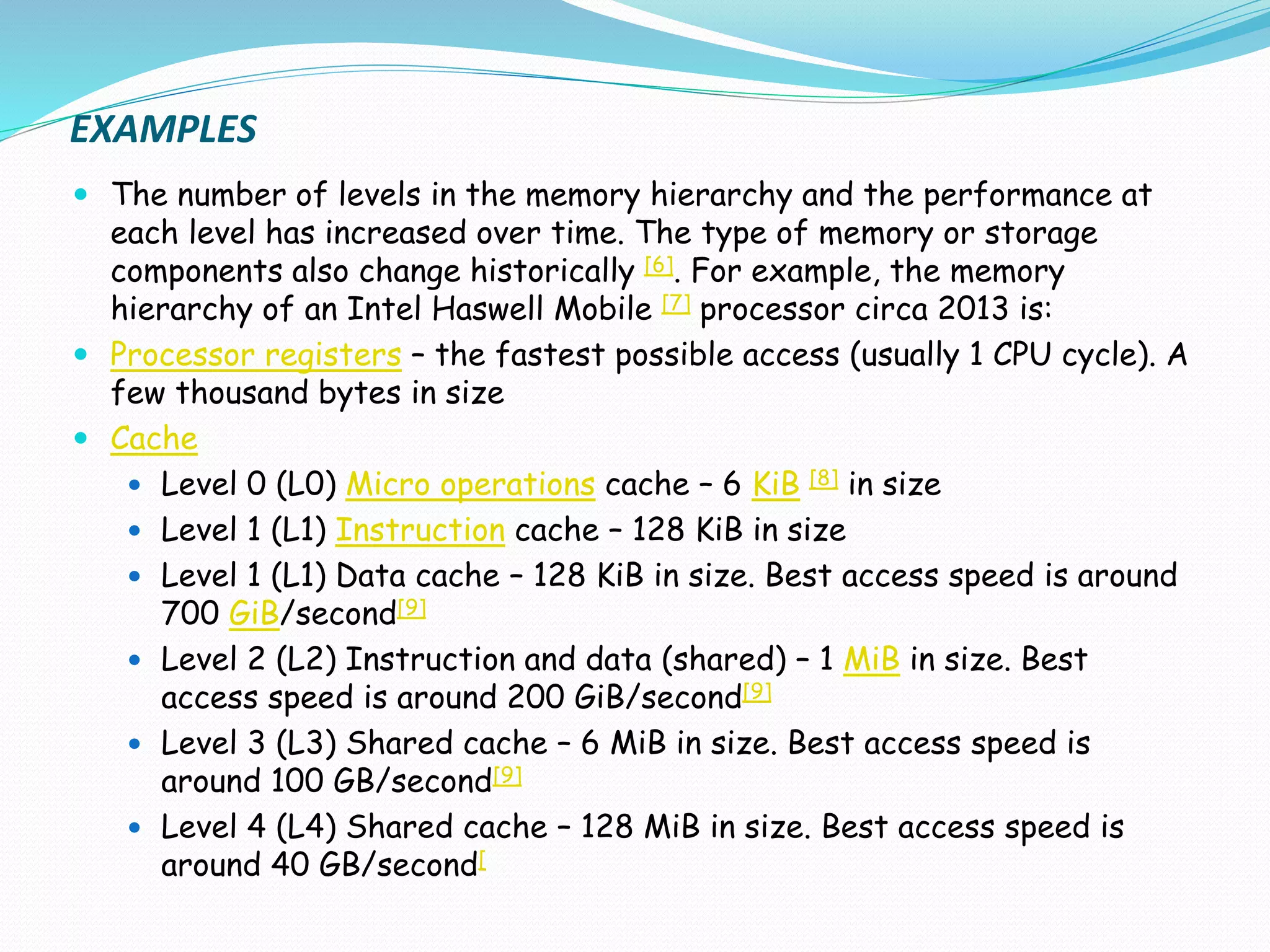 EXAMPLES
 The number of levels in the memory hierarchy and the performance at
each level has increased over time. The type of memory or storage
components also change historically [6]. For example, the memory
hierarchy of an Intel Haswell Mobile [7] processor circa 2013 is:
 Processor registers – the fastest possible access (usually 1 CPU cycle). A
few thousand bytes in size
 Cache
 Level 0 (L0) Micro operations cache – 6 KiB [8] in size
 Level 1 (L1) Instruction cache – 128 KiB in size
 Level 1 (L1) Data cache – 128 KiB in size. Best access speed is around
700 GiB/second[9]
 Level 2 (L2) Instruction and data (shared) – 1 MiB in size. Best
access speed is around 200 GiB/second[9]
 Level 3 (L3) Shared cache – 6 MiB in size. Best access speed is
around 100 GB/second[9]
 Level 4 (L4) Shared cache – 128 MiB in size. Best access speed is
around 40 GB/second[
 